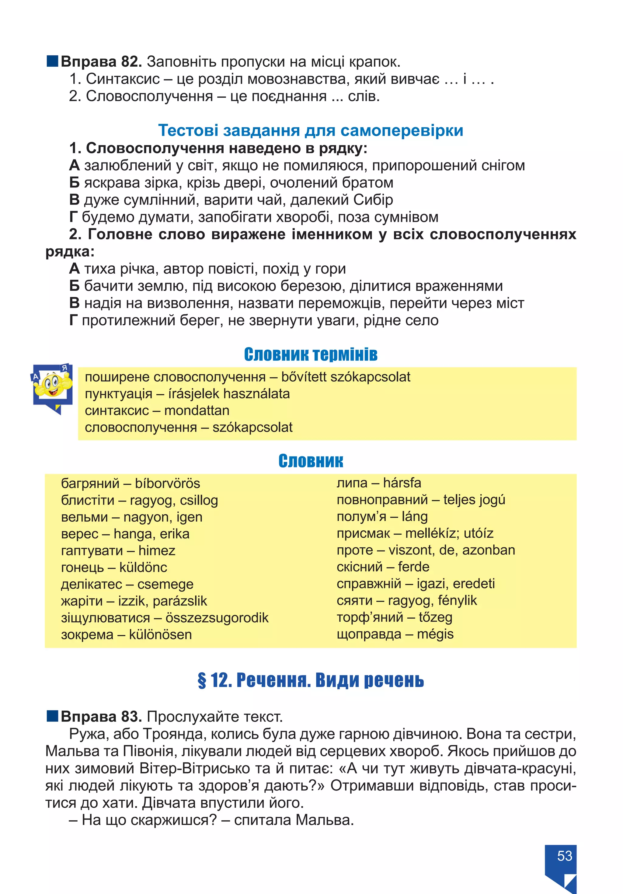 53
nВправа 82. Заповніть пропуски на місці крапок.
1. Синтаксис – це розділ мовознавства, який вивчає … і … .
2. Словосполучення – це поєднання ... слів.
Тестові завдання для самоперевірки
1. Словосполучення наведено в рядку:
А залюблений у світ, якщо не помиляюся, припорошений снігом
Б яскрава зірка, крізь двері, очолений братом
В дуже сумлінний, варити чай, далекий Сибір
Г будемо думати, запобігати хворобі, поза сумнівом
2. Головне слово виражене іменником у всіх словосполученнях
рядка:
А тиха річка, автор повісті, похід у гори
Б бачити землю, під високою березою, ділитися враженнями
В надія на визволення, назвати переможців, перейти через міст
Г протилежний берег, не звернути уваги, рідне село
Словник термінів
поширене словосполучення – bővített szókapcsolat
пунктуація – írásjelek használata
синтаксис – mondattan
словосполучення – szókapcsolat
Словник
багряний – bíborvörös 	
блистіти – ragyog, csillog
вельми – nagyon, igen
верес – hanga, erika
гаптувати – himez
гонець – küldönc
делікатес – csemege
жаріти – izzik, pаrázslik
зіщулюватися – összezsugorodik
зокрема – különösen
липа – hársfa
повноправний – teljes jogú
полум’я – láng
присмак – mellékíz; utóíz
проте – viszont, de, azonban	
скісний – ferde
справжній – igazi, eredeti
сяяти – ragyog, fénylik
торф’яний – tőzeg
щоправда – mégis
§ 12. Речення. Види речень
nВправа 83. Прослухайте текст.
Ружа, або Троянда, колись була дуже гарною дівчиною. Вона та сестри,
Мальва та Півонія, лікували людей від серцевих хвороб. Якось прийшов до
них зимовий Вітер-Вітрисько та й питає: «А чи тут живуть дівчата-красуні,
які людей лікують та здоров’я дають?» Отримавши відповідь, став проси-
тися до хати. Дівчата впустили його.
– На що скаржишся? – спитала Мальва.
Право для безоплатного розміщення підручника в мережі Інтернет має
Міністерство освіти і науки України https://mon.gov.ua та Інститут модернізації змісту освіти https://imzo.gov.ua/
 