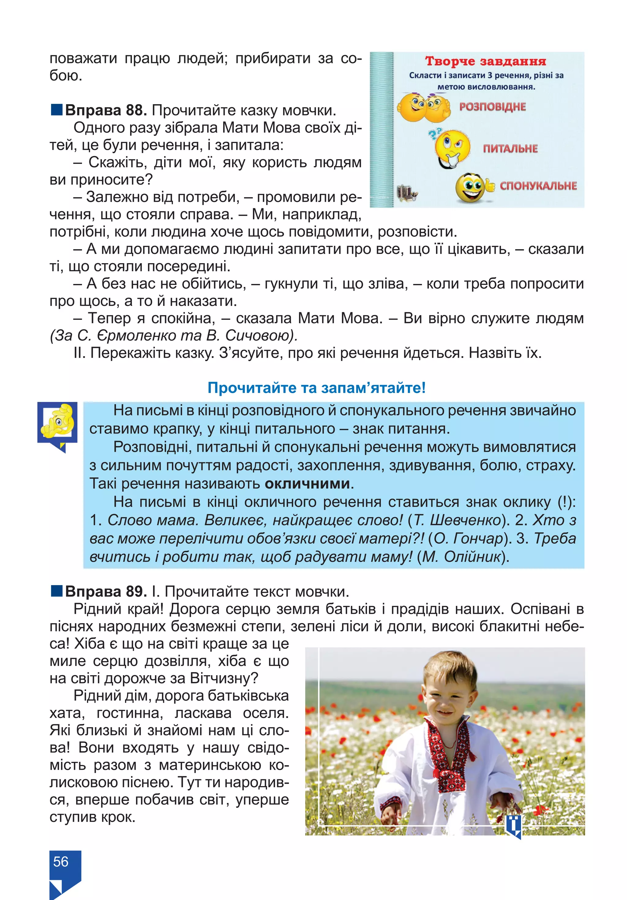 56
поважати працю людей; прибирати за со-
бою.
nВправа 88. Прочитайте казку мовчки.
Одного разу зібрала Мати Мова своїх ді-
тей, це були речення, і запитала:
– Скажіть, діти мої, яку користь людям
ви приносите?
– Залежно від потреби, – промовили ре-
чення, що стояли справа. – Ми, наприклад,
потрібні, коли людина хоче щось повідомити, розповісти.
– А ми допомагаємо людині запитати про все, що її цікавить, – сказали
ті, що стояли посередині.
– А без нас не обійтись, – гукнули ті, що зліва, – коли треба попросити
про щось, а то й наказати.
– Тепер я спокійна, – сказала Мати Мова. – Ви вірно служите людям
(За С. Єрмоленко та В. Сичовою).
ІІ. Перекажіть казку. З’ясуйте, про які речення йдеться. Назвіть їх.
Прочитайте та запам’ятайте!
На письмі в кінці розповідного й спонукального речення звичайно
ставимо крапку, у кінці питального – знак питання.
Розповідні, питальні й спонукальні речення можуть вимовлятися
з сильним почуттям радості, захоплення, здивування, болю, страху.
Такі речення називають окличними.
На письмі в кінці окличного речення ставиться знак оклику (!):
1. Слово мама. Великеє, найкращеє слово! (Т. Шевченко). 2. Хто з
вас може перелічити обов’язки своєї матері?! (О. Гончар). 3. Треба
вчитись і робити так, щоб радувати маму! (М. Олійник).
nВправа 89. І. Прочитайте текст мовчки.
Рідний край! Дорога серцю земля батьків і прадідів наших. Оспівані в
піснях народних безмежні степи, зелені ліси й доли, високі блакитні небе-
са! Хіба є що на світі краще за це
миле серцю дозвілля, хіба є що
на світі дорожче за Вітчизну?
Рідний дім, дорога батьківська
хата, гостинна, ласкава оселя.
Які близькі й знайомі нам цi сло-
ва! Вони входять у нашу свідо-
мість разом з материнською ко-
лисковою піснею. Тут ти народив-
ся, вперше побачив світ, уперше
ступив крок.
Право для безоплатного розміщення підручника в мережі Інтернет має
Міністерство освіти і науки України https://mon.gov.ua та Інститут модернізації змісту освіти https://imzo.gov.ua/
 