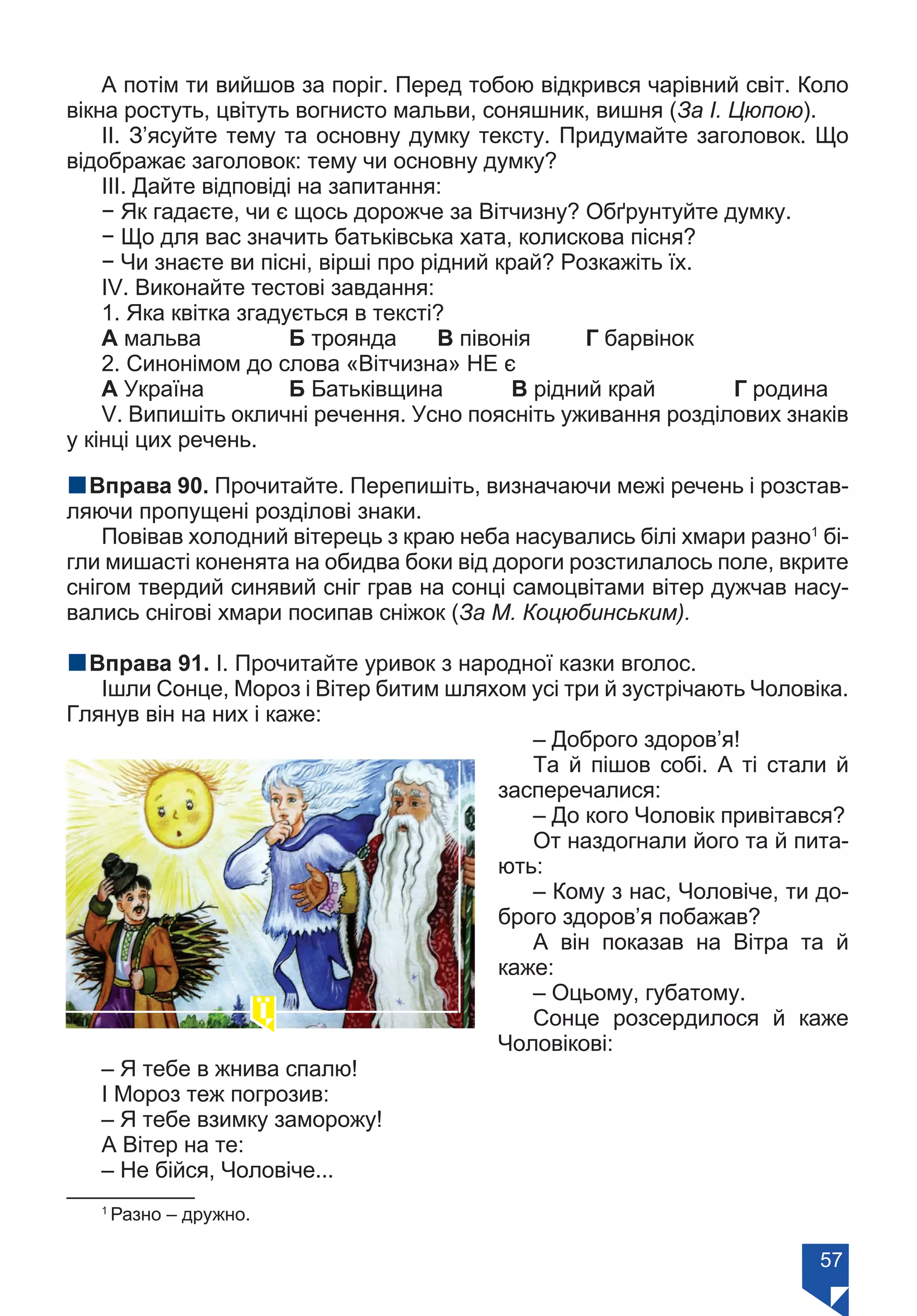 57
А потім ти вийшов за поріг. Перед тобою відкрився чарівний світ. Коло
вікна ростуть, цвітуть вогнисто мальви, соняшник, вишня (За І. Цюпою).
ІІ. З’ясуйте тему та основну думку тексту. Придумайте заголовок. Що
відображає заголовок: тему чи основну думку?
ІІІ. Дайте відповіді на запитання:
− Як гадаєте, чи є щось дорожче за Вітчизну? Обґрунтуйте думку.
− Що для вас значить батьківська хата, колискова пісня?
− Чи знаєте ви пісні, вірші про рідний край? Розкажіть їх.
ІV. Виконайте тестові завдання:
1. Яка квітка згадується в тексті?
А мальва		 Б троянда	 В півонія	 Г барвінок
2. Синонімом до слова «Вітчизна» НЕ є
А Україна		 Б Батьківщина	 В рідний край		 Г родина
V. Випишіть окличні речення. Усно поясніть уживання розділових знаків
у кінці цих речень.
nВправа 90. Прочитайте. Перепишіть, визначаючи межі речень і розстав-
ляючи пропущені розділові знаки.
Повівав холодний вітерець з краю неба насувались білі хмари разно1
бі-
гли мишасті коненята на обидва боки від дороги розстилалось поле, вкрите
снігом твердий синявий сніг грав на сонці самоцвітами вітер дужчав насу-
вались снігові хмари посипав сніжок (За М. Коцюбинським).
nВправа 91. І. Прочитайте уривок з народної казки вголос.
Ішли Сонце, Мороз і Вітер битим шляхом усі три й зустрічають Чоловіка.
Глянув він на них і каже:
– Доброго здоров’я!
Та й пішов собі. А ті стали й
засперечалися:
– До кого Чоловік привітався?
От наздогнали його та й пита-
ють:
– Кому з нас, Чоловіче, ти до-
брого здоров’я побажав?
А він показав на Вітра та й
каже:
– Оцьому, губатому.
Сонце розсердилося й каже
Чоловікові:
– Я тебе в жнива спалю!
І Мороз теж погрозив:
– Я тебе взимку заморожу!
А Вітер на те:
– Не бійся, Чоловіче...
1
Разно – дружно.
Право для безоплатного розміщення підручника в мережі Інтернет має
Міністерство освіти і науки України https://mon.gov.ua та Інститут модернізації змісту освіти https://imzo.gov.ua/
 
