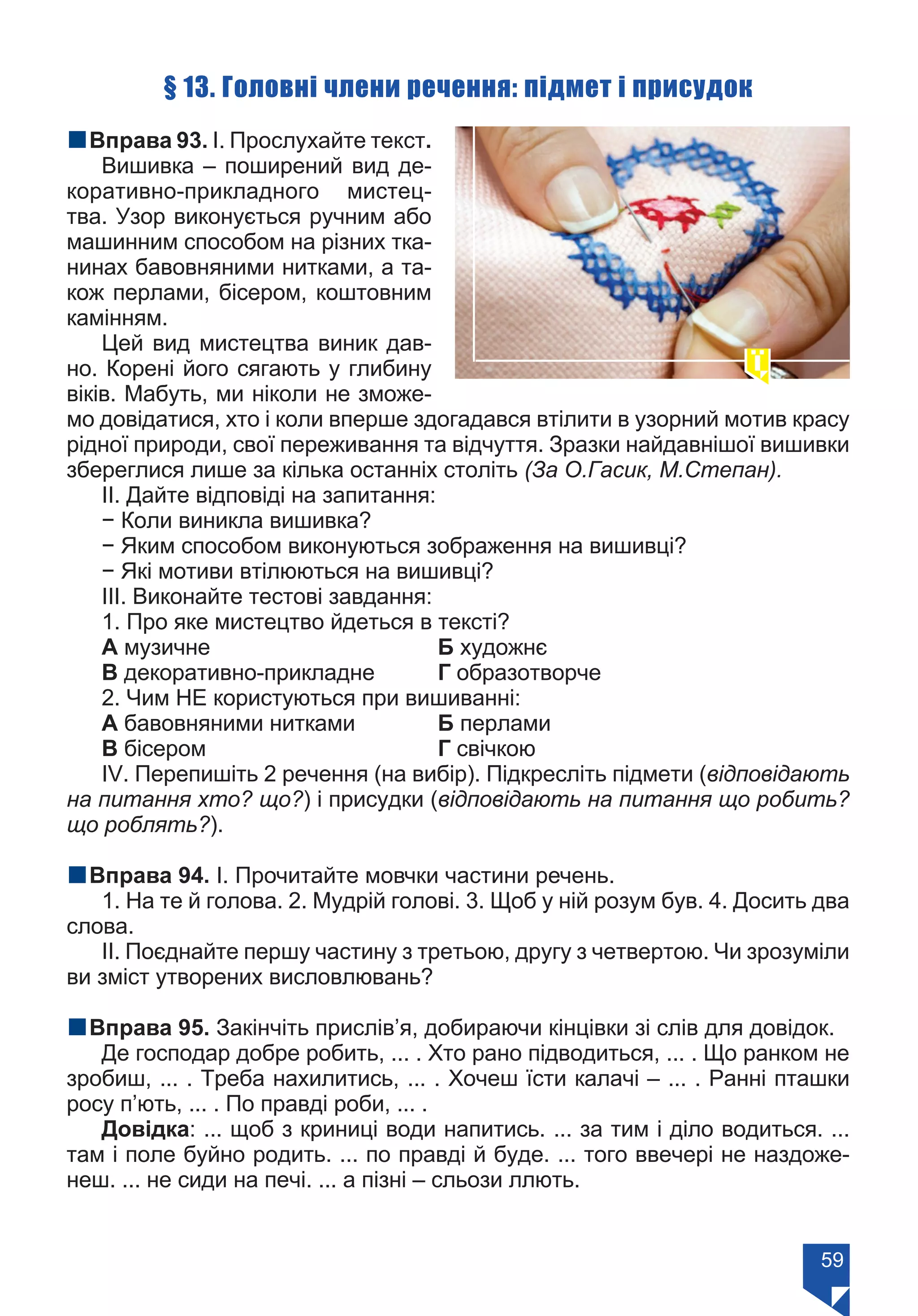 59
§ 13. Головні члени речення: підмет і присудок
nВправа 93. І. Прослухайте текст.
Вишивка – поширений вид де-
коративно-прикладного мистец-
тва. Узор виконується ручним або
машинним способом на різних тка-
нинах бавовняними нитками, а та-
кож перлами, бісером, коштовним
камінням.
Цей вид мистецтва виник дав-
но. Корені його сягають у глибину
віків. Мабуть, ми ніколи не зможе-
мо довідатися, хто і коли вперше здогадався втілити в узорний мотив красу
рідної природи, свої переживання та відчуття. Зразки найдавнішої вишивки
збереглися лише за кілька останніх століть (За О.Гасик, М.Степан).
ІІ. Дайте відповіді на запитання:
− Коли виникла вишивка?
− Яким способом виконуються зображення на вишивці?
− Які мотиви втілюються на вишивці?
ІІІ. Виконайте тестові завдання:
1. Про яке мистецтво йдеться в тексті?
А музичне 				 Б художнє	
В декоративно-прикладне	 Г образотворче
2. Чим НЕ користуються при вишиванні:
А бавовняними нитками		 Б перлами
В бісером 				 Г свічкою
ІV. Перепишіть 2 речення (на вибір). Підкресліть підмети (відповідають
на питання хто? що?) і присудки (відповідають на питання що робить?
що роблять?).
nВправа 94. І. Прочитайте мовчки частини речень.
1. На те й голова. 2. Мудрій голові. 3. Щоб у ній розум був. 4. Досить два
слова.
ІІ. Поєднайте першу частину з третьою, другу з четвертою. Чи зрозуміли
ви зміст утворених висловлювань?
nВправа 95. Закінчіть прислів’я, добираючи кінцівки зі слів для довідок.
Де господар добре робить, ... . Хто рано підводиться, ... . Що ранком не
зробиш, ... . Треба нахилитись, ... . Хочеш їсти калачі – ... . Ранні пташки
росу п’ють, ... . По правді роби, ... .
Довідка: ... щоб з криниці води напитись. ... за тим і діло водиться. ...
там і поле буйно родить. ... по правді й буде. ... того ввечері не наздоже-
неш. ... не сиди на печі. ... а пізні – сльози ллють.
Право для безоплатного розміщення підручника в мережі Інтернет має
Міністерство освіти і науки України https://mon.gov.ua та Інститут модернізації змісту освіти https://imzo.gov.ua/
 