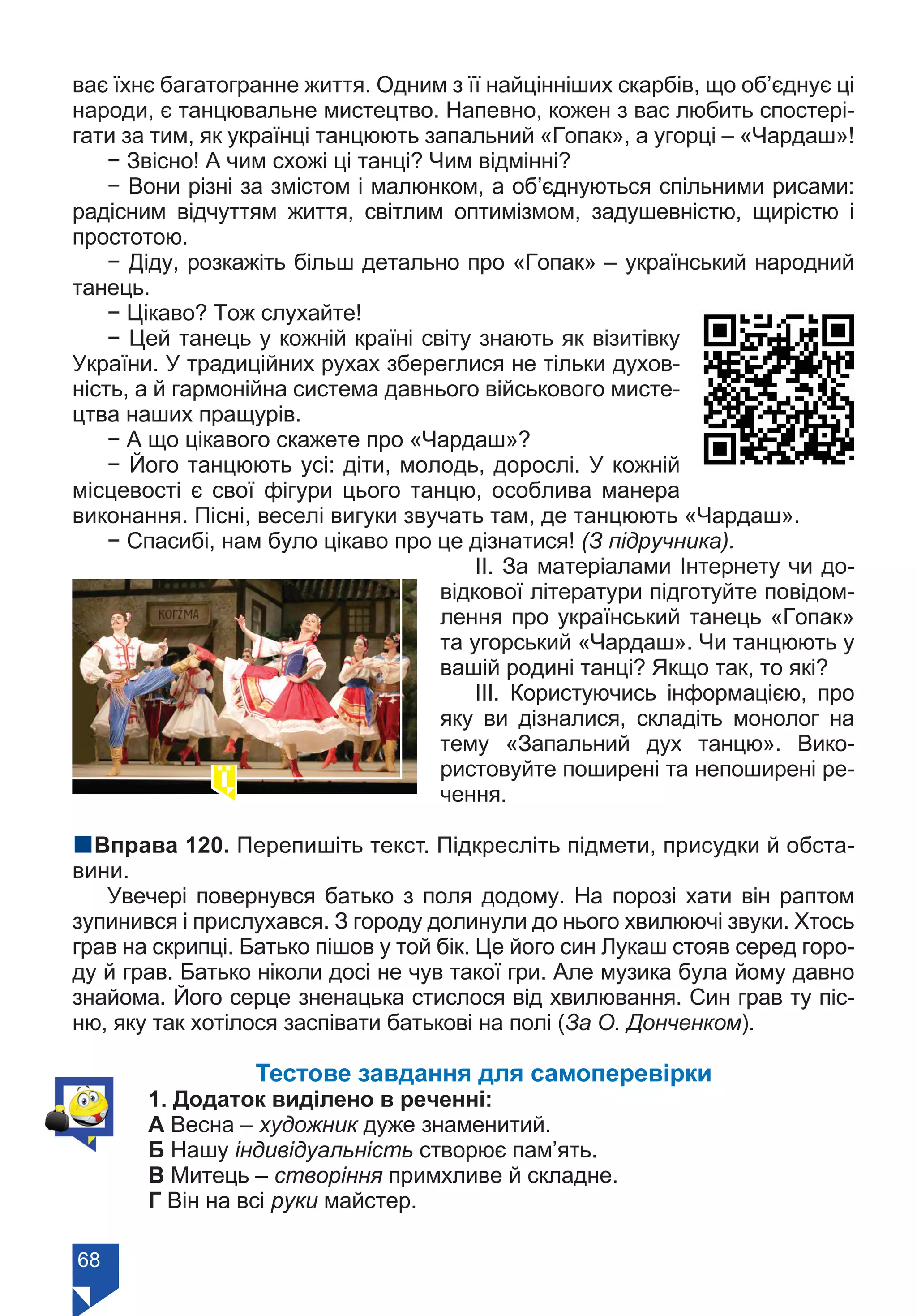 68
ває їхнє багатогранне життя. Одним з її найцінніших скарбів, що об’єднує ці
народи, є танцювальне мистецтво. Напевно, кожен з вас любить спостері-
гати за тим, як українці танцюють запальний «Гопак», а угорці – «Чардаш»!
− Звісно! А чим схожі ці танці? Чим відмінні?
− Вони різні за змістом і малюнком, а об’єднуються спільними рисами:
радісним відчуттям життя, світлим оптимізмом, задушевністю, щирістю і
простотою.
− Діду, розкажіть більш детально про «Гопак» – український народний
танець.
− Цікаво? Тож слухайте!
− Цей танець у кожнiй країнi свiту знають як вiзитівку
України. У традицiйних рухах збереглися не тiльки духов-
нiсть, а й гармонiйна система давнього вiйськового мисте-
цтва наших пращурiв.
− А що цікавого скажете про «Чардаш»?
− Його танцюють усі: діти, молодь, дорослі. У кожній
місцевості є свої фігури цього танцю, особлива манера
виконання. Пісні, веселі вигуки звучать там, де танцюють «Чардаш».
− Спасибі, нам було цікаво про це дізнатися! (З підручника).
ІІ. За матеріалами Інтернету чи до-
відкової літератури підготуйте повідом-
лення про український танець «Гопак»
та угорський «Чардаш». Чи танцюють у
вашій родині танці? Якщо так, то які?
ІІІ. Користуючись інформацією, про
яку ви дізналися, складіть монолог на
тему «Запальний дух танцю». Вико-
ристовуйте поширені та непоширені ре-
чення.
nВправа 120. Перепишіть текст. Підкресліть підмети, присудки й обста-
вини.
Увечері повернувся батько з поля додому. На порозі хати він раптом
зупинився і прислухався. З городу долинули до нього хвилюючі звуки. Хтось
грав на скрипці. Батько пішов у той бік. Це його син Лукаш стояв серед горо-
ду й грав. Батько ніколи досі не чув такої гри. Але музика була йому давно
знайома. Його серце зненацька стислося від хвилювання. Син грав ту піс-
ню, яку так хотілося заспівати батькові на полі (За О. Донченком).
Тестове завдання для самоперевірки
1. Додаток виділено в реченні:
А Весна – художник дуже знаменитий.
Б Нашу індивідуальність створює пам’ять.
В Митець – створіння примхливе й складне.
Г Він на всі руки майстер.
Право для безоплатного розміщення підручника в мережі Інтернет має
Міністерство освіти і науки України https://mon.gov.ua та Інститут модернізації змісту освіти https://imzo.gov.ua/
 