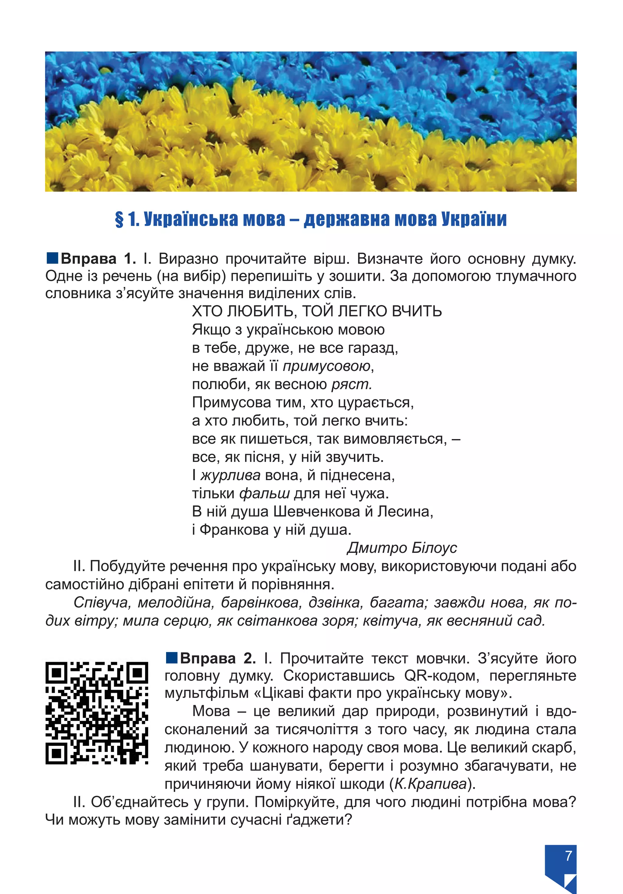 7
§ 1. Українська мова – державна мова України
nВправа 1. І. Виразно прочитайте вірш. Визначте його основну думку.
Одне із речень (на вибір) перепишіть у зошити. За допомогою тлумачного
словника з’ясуйте значення виділених слів.
ХТО ЛЮБИТЬ, ТОЙ ЛЕГКО ВЧИТЬ
Якщо з українською мовою
в тебе, друже, не все гаразд,
не вважай її примусовою,
полюби, як весною ряст.
Примусова тим, хто цурається,
а хто любить, той легко вчить:
все як пишеться, так вимовляється, –
все, як пісня, у ній звучить.
І журлива вона, й піднесена,
тільки фальш для неї чужа.
В ній душа Шевченкова й Лесина,
і Франкова у ній душа.
			 Дмитро Білоус
ІІ. Побудуйте речення про українську мову, використовуючи подані або
самостійно дібрані епітети й порівняння.
Співуча, мелодійна, барвінкова, дзвінка, багата; завжди нова, як по-
дих вітру; мила серцю, як світанкова зоря; квітуча, як весняний сад.
nВправа 2. І. Прочитайте текст мовчки. З’ясуйте його
головну думку. Скориставшись QR-кодом, перегляньте
мультфільм «Цікаві факти про українську мову».
Мова – це великий дар природи, розвинутий і вдо-
сконалений за тисячоліття з того часу, як людина стала
людиною. У кожного народу своя мова. Це великий скарб,
який треба шанувати, берегти і розумно збагачувати, не
причиняючи йому ніякої шкоди (К.Крапива).
ІІ. Об’єднайтесь у групи. Поміркуйте, для чого людині потрібна мова?
Чи можуть мову замінити сучасні ґаджети?
Право для безоплатного розміщення підручника в мережі Інтернет має
Міністерство освіти і науки України https://mon.gov.ua та Інститут модернізації змісту освіти https://imzo.gov.ua/
 
