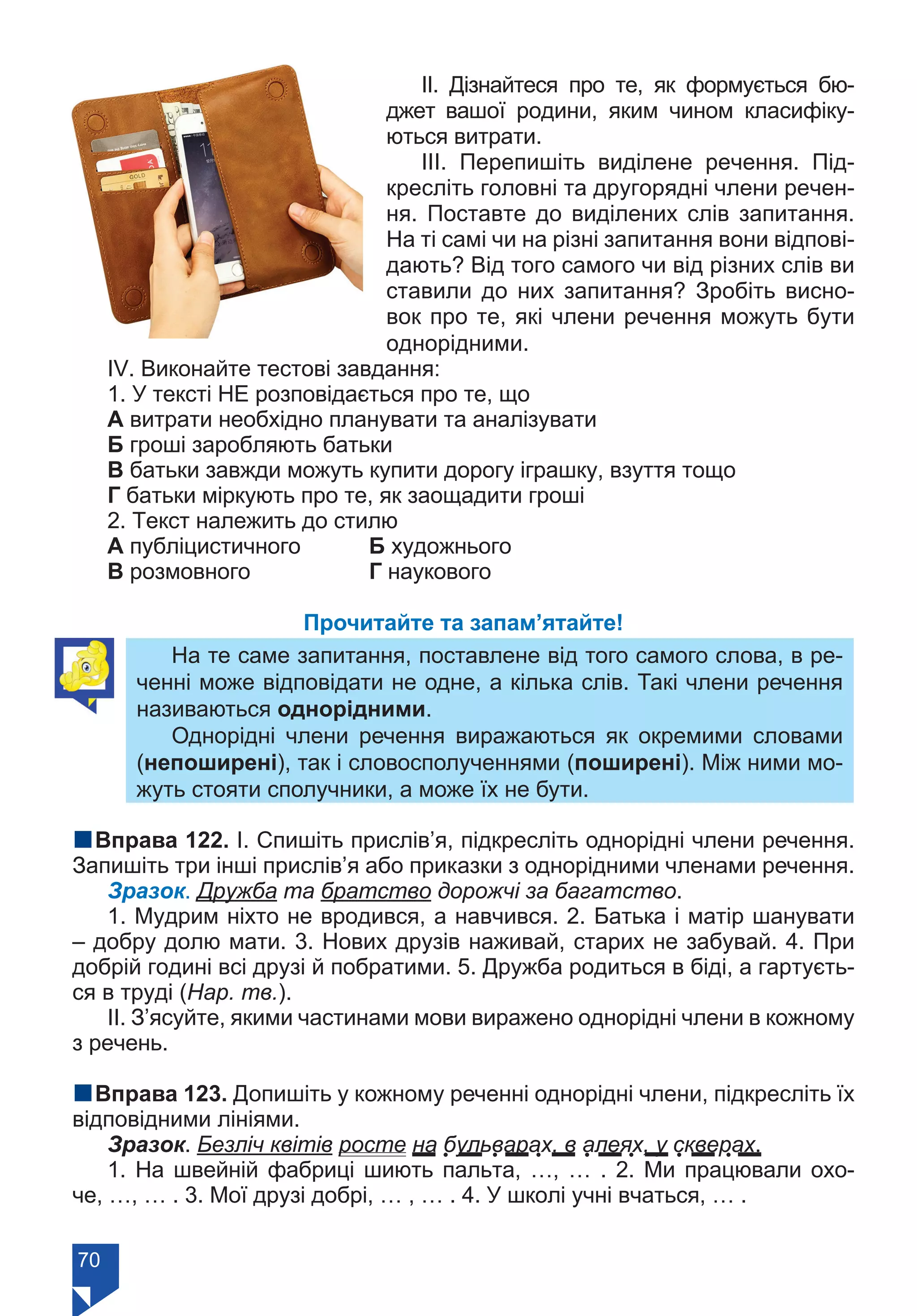 70
ІІ. Дізнайтеся про те, як формується бю-
джет вашої родини, яким чином класифіку-
ються витрати.
ІІІ. Перепишіть виділене речення. Під-
кресліть головні та другорядні члени речен-
ня. Поставте до виділених слів запитання.
На ті самі чи на різні запитання вони відпові-
дають? Від того самого чи від різних слів ви
ставили до них запитання? Зробіть висно-
вок про те, які члени речення можуть бути
однорідними.
ІV. Виконайте тестові завдання:
1. У тексті НЕ розповідається про те, що
А витрати необхідно планувати та аналізувати
Б гроші заробляють батьки
В батьки завжди можуть купити дорогу іграшку, взуття тощо
Г батьки міркують про те, як заощадити гроші
2. Текст належить до стилю
А публіцистичного	 Б художнього		
В розмовного		 Г наукового
Прочитайте та запам’ятайте!
На те саме запитання, поставлене від того самого слова, в ре-
ченні може відповідати не одне, а кілька слів. Такі члени речення
називаються однорідними.
Однорідні члени речення виражаються як окремими словами
(непоширені), так і словосполученнями (поширені). Між ними мо-
жуть стояти сполучники, а може їх не бути.
nВправа 122. I. Спишіть прислів’я, підкресліть однорідні члени речення.
Запишіть три інші прислів’я або приказки з однорідними членами речення.
Зразок. Дружба та братство дорожчі за багатство.
1. Мудрим ніхто не вродився, а навчився. 2. Батька і матір шанувати
– добру долю мати. 3. Нових друзів наживай, старих не забувай. 4. При
добрій годині всі друзі й побратими. 5. Дружба родиться в біді, а гартуєть-
ся в труді (Нар. тв.).
II. З’ясуйте, якими частинами мови виражено однорідні члени в кожному
з речень.
nВправа 123. Допишіть у кожному реченні однорідні члени, підкресліть їх
відповідними лініями.
Зразок. Безліч квітів росте на бульварах, в алеях, у скверах.
1. На швейній фабриці шиють пальта, …, … . 2. Ми працювали охо-
че, …, … . 3. Мої друзі добрі, … , … . 4. У школі учні вчаться, … .
Право для безоплатного розміщення підручника в мережі Інтернет має
Міністерство освіти і науки України https://mon.gov.ua та Інститут модернізації змісту освіти https://imzo.gov.ua/
 