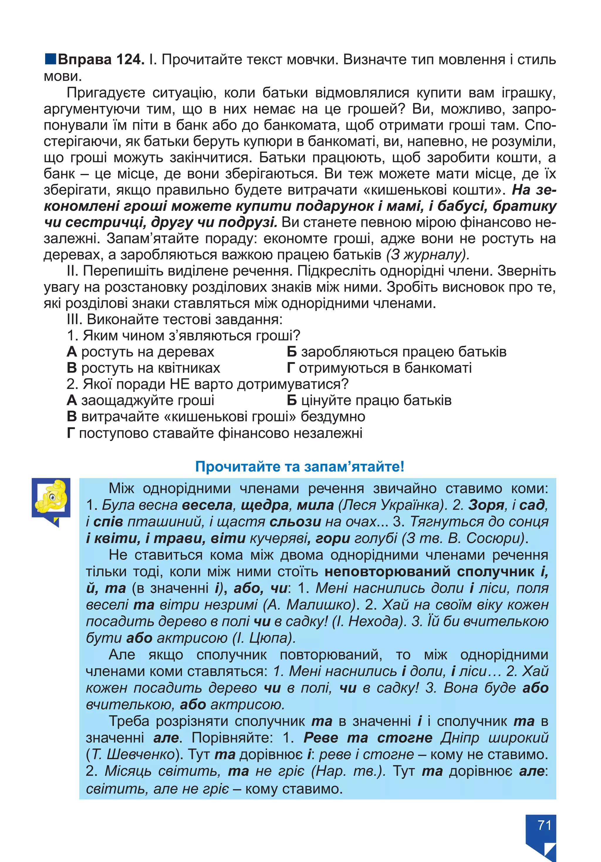 71
nВправа 124. І. Прочитайте текст мовчки. Визначте тип мовлення і стиль
мови.
Пригадуєте ситуацію, коли батьки відмовлялися купити вам іграшку,
аргументуючи тим, що в них немає на це грошей? Ви, можливо, запро-
понували їм піти в банк або до банкомата, щоб отримати гроші там. Спо-
стерігаючи, як батьки беруть купюри в банкоматі, ви, напевно, не розуміли,
що гроші можуть закінчитися. Батьки працюють, щоб заробити кошти, а
банк – це місце, де вони зберігаються. Ви теж можете мати місце, де їх
зберігати, якщо правильно будете витрачати «кишенькові кошти». На зе-
кономлені гроші можете купити подарунок і мамі, і бабусі, братику
чи сестричці, другу чи подрузі. Ви станете певною мірою фінансово не-
залежні. Запам’ятайте пораду: економте гроші, адже вони не ростуть на
деревах, а заробляються важкою працею батьків (З журналу).
ІІ. Перепишіть виділене речення. Підкресліть однорідні члени. Зверніть
увагу на розстановку розділових знаків між ними. Зробіть висновок про те,
які розділові знаки ставляться між однорідними членами.
ІІІ. Виконайте тестові завдання:
1. Яким чином з’являються гроші?
А ростуть на деревах		 Б заробляються працею батьків
В ростуть на квітниках		 Г отримуються в банкоматі
2. Якої поради НЕ варто дотримуватися?
А заощаджуйте гроші		 Б цінуйте працю батьків
В витрачайте «кишенькові гроші» бездумно
Г поступово ставайте фінансово незалежні
Прочитайте та запам’ятайте!
Між однорідними членами речення звичайно ставимо коми:
1. Була весна весела, щедра, мила (Леся Українка). 2. Зоря, і сад,
і спів пташиний, і щастя сльози на очах... 3. Тягнуться до сонця
і квіти, і трави, віти кучеряві, гори голубі (З тв. В. Сосюри).
Не ставиться кома між двома однорідними членами речення
тільки тоді, коли між ними стоїть неповторюваний сполучник і,
й, та (в значенні і), або, чи: 1. Мені наснились доли і ліси, поля
веселі та вітри незримі (А. Малишко). 2. Хай на своїм віку кожен
посадить дерево в полі чи в садку! (І. Нехода). 3. Їй би вчителькою
бути або актрисою (І. Цюпа).
Але якщо сполучник повторюваний, то між однорідними
членами коми ставляться: 1. Мені наснились і доли, і ліси… 2. Хай
кожен посадить дерево чи в полі, чи в садку! 3. Вона буде або
вчителькою, або актрисою.
Треба розрізняти сполучник та в значенні і і сполучник та в
значенні але. Порівняйте: 1. Реве та стогне Дніпр широкий
(Т. Шевченко). Тут та дорівнює і: реве і стогне – кому не ставимо.
2. Місяць світить, та не гріє (Нар. тв.). Тут та дорівнює але:
світить, але не гріє – кому ставимо.
Право для безоплатного розміщення підручника в мережі Інтернет має
Міністерство освіти і науки України https://mon.gov.ua та Інститут модернізації змісту освіти https://imzo.gov.ua/
 