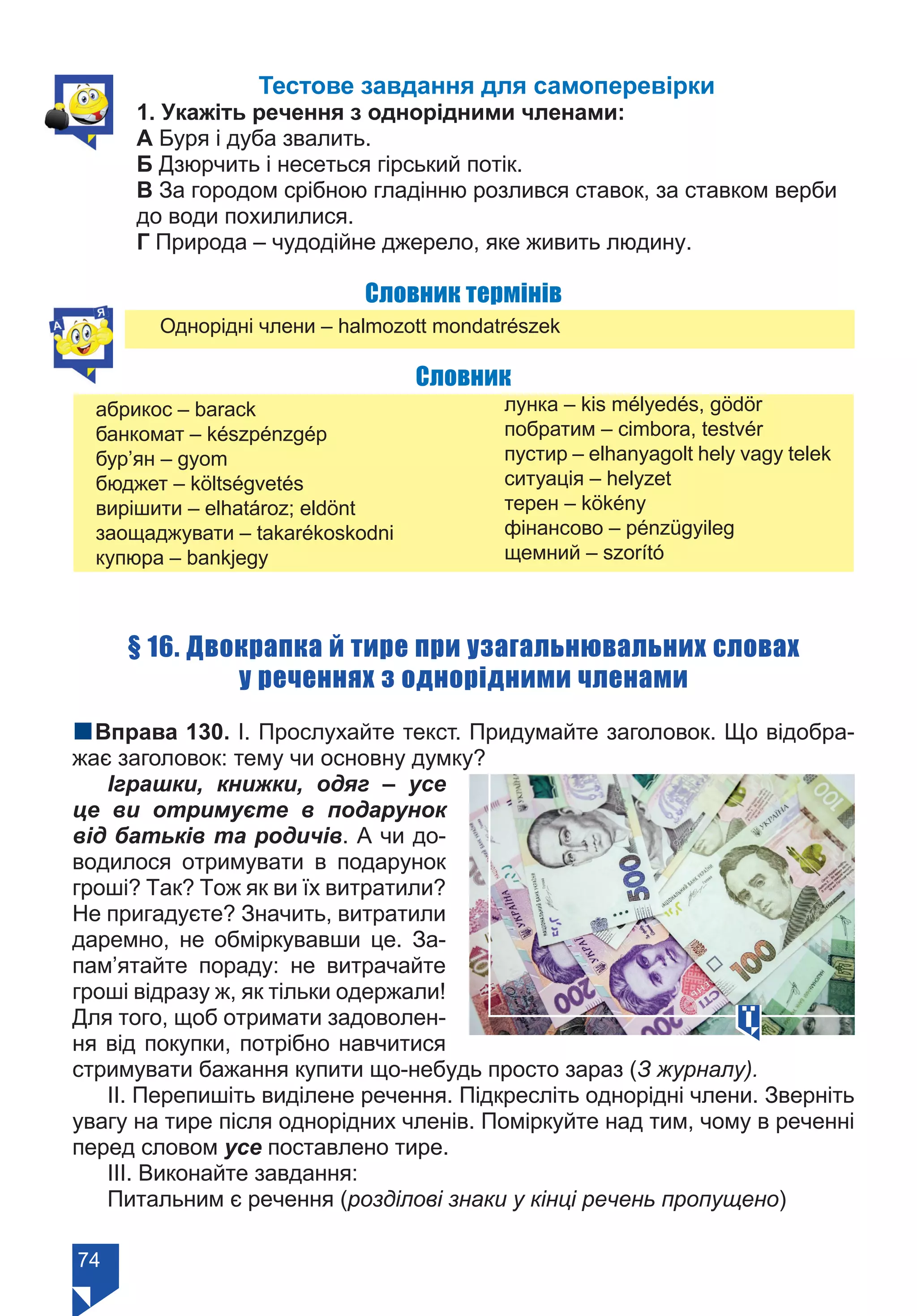 74
Тестове завдання для самоперевірки
1. Укажіть речення з однорідними членами:
А Буря і дуба звалить.
Б Дзюрчить і несеться гірський потік.
В За городом срібною гладінню розлився ставок, за ставком верби
до води похилилися.
Г Природа – чудодійне джерело, яке живить людину.
Словник термінів
Однорідні члени – halmozott mondatrészek
Словник
абрикос – barack
банкомат – készpénzgép
бур’ян – gyom
бюджет – költségvetés
вирішити – elhatároz; eldönt
заощаджувати – takarékoskodni
купюра – bankjegy
лунка – kis mélyedés, gödör
побратим – cimbora, testvér
пустир – elhanyagolt hely vagy telek
ситуація – helyzet
терен – kökény
фінансово – pénzügyileg
щемний – szorító
§ 16. Двокрапка й тире при узагальнювальних словах
у реченнях з однорідними членами
nВправа 130. І. Прослухайте текст. Придумайте заголовок. Що відобра-
жає заголовок: тему чи основну думку?
Іграшки, книжки, одяг – усе
це ви отримуєте в подарунок
від батьків та родичів. А чи до-
водилося отримувати в подарунок
гроші? Так? Тож як ви їх витратили?
Не пригадуєте? Значить, витратили
даремно, не обміркувавши це. За-
пам’ятайте пораду: не витрачайте
гроші відразу ж, як тільки одержали!
Для того, щоб отримати задоволен-
ня від покупки, потрібно навчитися
стримувати бажання купити що-небудь просто зараз (З журналу).
ІІ. Перепишіть виділене речення. Підкресліть однорідні члени. Зверніть
увагу на тире після однорідних членів. Поміркуйте над тим, чому в реченні
перед словом усе поставлено тире.
ІІІ. Виконайте завдання:
Питальним є речення (розділові знаки у кінці речень пропущено)
Право для безоплатного розміщення підручника в мережі Інтернет має
Міністерство освіти і науки України https://mon.gov.ua та Інститут модернізації змісту освіти https://imzo.gov.ua/
 