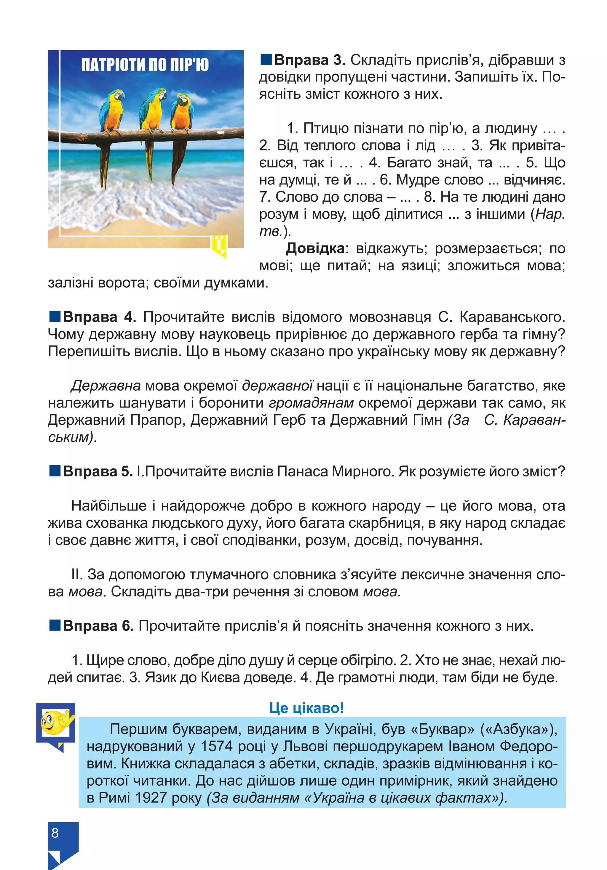 8
nВправа 3. Складіть прислів’я, дібравши з
довідки пропущені частини. Запишіть їх. По-
ясніть зміст кожного з них.
1. Птицю пізнати по пір’ю, а людину … .
2. Від теплого слова і лід … . 3. Як привіта-
єшся, так і … . 4. Багато знай, та ... . 5. Що
на думці, те й ... . 6. Мудре слово ... відчиняє.
7. Слово до слова – ... . 8. На те людині дано
розум і мову, щоб ділитися ... з іншими (Нар.
тв.).
Довідка: відкажуть; розмерзається; по
мові; ще питай; на язиці; зложиться мова;
залізні ворота; своїми думками.
nВправа 4. Прочитайте вислів відомого мовознавця С. Караванського.
Чому державну мову науковець прирівнює до державного герба та гімну?
Перепишіть вислів. Що в ньому сказано про українську мову як державну?
Державна мова окремої державної нації є її національне багатство, яке
належить шанувати і боронити громадянам окремої держави так само, як
Державний Прапор, Державний Герб та Державний Гімн (За С. Караван-
ським).
nВправа 5. І.Прочитайте вислів Панаса Мирного. Як розумієте його зміст?
Найбільше і найдорожче добро в кожного народу – це його мова, ота
жива схованка людського духу, його багата скарбниця, в яку народ складає
і своє давнє життя, і свої сподіванки, розум, досвід, почування.
ІІ. За допомогою тлумачного словника з’ясуйте лексичне значення сло-
ва мова. Складіть два-три речення зі словом мова.
nВправа 6. Прочитайте прислів’я й поясніть значення кожного з них.
1. Щире слово, добре діло душу й серце обігріло. 2. Хто не знає, нехай лю-
дей спитає. 3. Язик до Києва доведе. 4. Де грамотні люди, там біди не буде.
Це цікаво!
Першим букварем, виданим в Україні, був «Буквар» («Азбука»),
надрукований у 1574 році у Львові першодрукарем Іваном Федоро-
вим. Книжка складалася з абетки, складів, зразків відмінювання і ко-
роткої читанки. До нас дійшов лише один примірник, який знайдено
в Римі 1927 року (За виданням «Україна в цікавих фактах»).
ПАТРІОТИ ПО ПІР'Ю
Право для безоплатного розміщення підручника в мережі Інтернет має
Міністерство освіти і науки України https://mon.gov.ua та Інститут модернізації змісту освіти https://imzo.gov.ua/
 