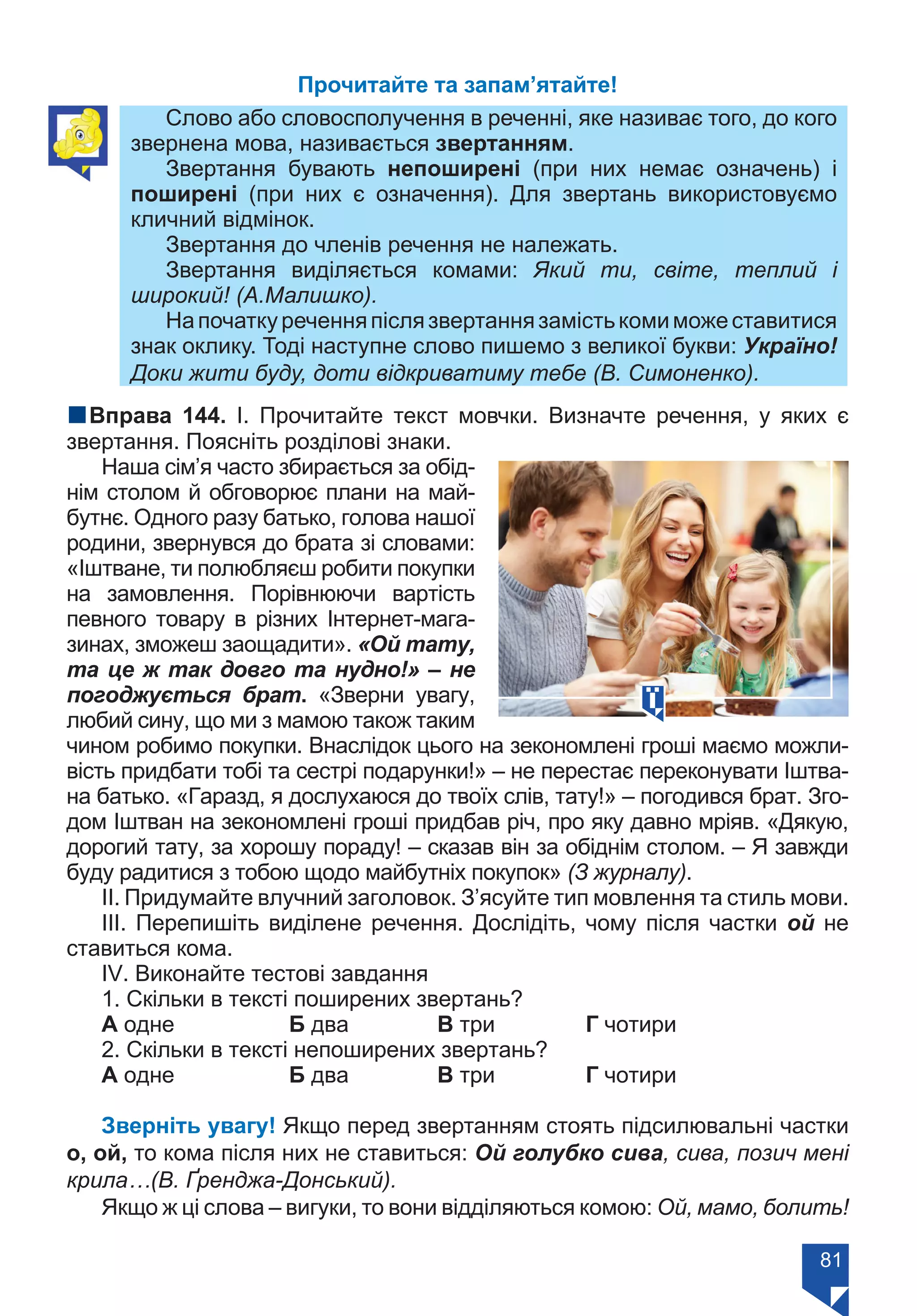 81
Прочитайте та запам’ятайте!
Слово або словосполучення в реченні, яке називає того, до кого
звернена мова, називається звертанням.
Звертання бувають непоширені (при них немає означень) і
поширені (при них є означення). Для звертань використовуємо
кличний відмінок.
Звертання до членів речення не належать.
Звертання виділяється комами: Який ти, світе, теплий і
широкий! (А.Малишко).
Напочаткуреченняпіслязвертаннязамістькомиможеставитися
знак оклику. Тоді наступне слово пишемо з великої букви: Україно!
Доки жити буду, доти відкриватиму тебе (В. Симоненко).
nВправа 144. І. Прочитайте текст мовчки. Визначте речення, у яких є
звертання. Поясніть розділові знаки.
Наша сім’я часто збирається за обід-
нім столом й обговорює плани на май-
бутнє. Одного разу батько, голова нашої
родини, звернувся до брата зі словами:
«Іштване, ти полюбляєш робити покупки
на замовлення. Порівнюючи вартість
певного товару в різних Інтернет-мага-
зинах, зможеш заощадити». «Ой тату,
та це ж так довго та нудно!» – не
погоджується брат. «Зверни увагу,
любий сину, що ми з мамою також таким
чином робимо покупки. Внаслідок цього на зекономлені гроші маємо можли-
вість придбати тобі та сестрі подарунки!» – не перестає переконувати Іштва-
на батько. «Гаразд, я дослухаюся до твоїх слів, тату!» – погодився брат. Зго-
дом Іштван на зекономлені гроші придбав річ, про яку давно мріяв. «Дякую,
дорогий тату, за хорошу пораду! – сказав він за обіднім столом. – Я завжди
буду радитися з тобою щодо майбутніх покупок» (З журналу).
ІІ. Придумайте влучний заголовок. З’ясуйте тип мовлення та стиль мови.
ІІІ. Перепишіть виділене речення. Дослідіть, чому після частки ой не
ставиться кома.
ІV. Виконайте тестові завдання
1. Скільки в тексті поширених звертань?
А одне		 Б два		 В три		 Г чотири
2. Скільки в тексті непоширених звертань?
А одне		 Б два		 В три		 Г чотири
Зверніть увагу! Якщо перед звертанням стоять підсилювальні частки
о, ой, то кома після них не ставиться: Ой голубко сива, сива, позич мені
крила…(В. Ґренджа-Донський).
Якщо ж ці слова – вигуки, то вони відділяються комою: Ой, мамо, болить!
Право для безоплатного розміщення підручника в мережі Інтернет має
Міністерство освіти і науки України https://mon.gov.ua та Інститут модернізації змісту освіти https://imzo.gov.ua/
 