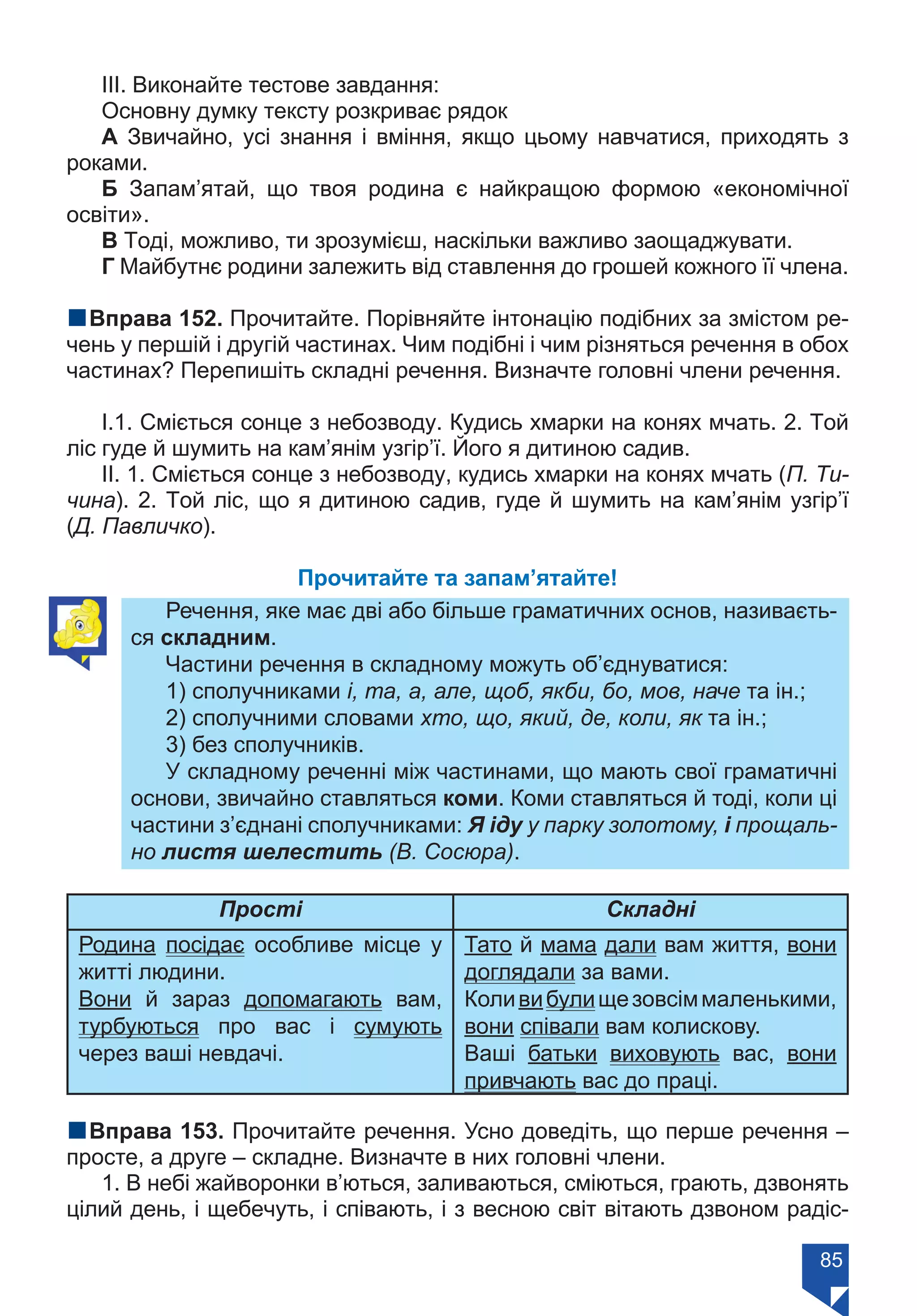 85
ІІІ. Виконайте тестове завдання:
Основну думку тексту розкриває рядок
А Звичайно, усі знання і вміння, якщо цьому навчатися, приходять з
роками.
Б Запам’ятай, що твоя родина є найкращою формою «економічної
освіти».
В Тоді, можливо, ти зрозумієш, наскільки важливо заощаджувати.
Г Майбутнє родини залежить від ставлення до грошей кожного її члена.
nВправа 152. Прочитайте. Порівняйте інтонацію подібних за змістом ре-
чень у першій і другій частинах. Чим подібні і чим різняться речення в обох
частинах? Перепишіть складні речення. Визначте головні члени речення.
І.1. Сміється сонце з небозводу. Кудись хмарки на конях мчать. 2. Той
ліс гуде й шумить на кам’янім узгір’ї. Його я дитиною садив.
ІІ. 1. Сміється сонце з небозводу, кудись хмарки на конях мчать (П. Ти-
чина). 2. Той ліс, що я дитиною садив, гуде й шумить на кам’янім узгір’ї
(Д. Павличко).
Прочитайте та запам’ятайте!
Речення, яке має дві або більше граматичних основ, називаєть-
ся складним.
Частини речення в складному можуть об’єднуватися:
1) сполучниками і, та, а, але, щоб, якби, бо, мов, наче та ін.;
2) сполучними словами хто, що, який, де, коли, як та ін.;
3) без сполучників.
У складному реченні між частинами, що мають свої граматичні
основи, звичайно ставляться коми. Коми ставляться й тоді, коли ці
частини з’єднані сполучниками: Я іду у парку золотому, і прощаль-
но листя шелестить (В. Сосюра).
Прості Складні
Родина посідає особливе місце у
житті людини.
Вони й зараз допомагають вам,
турбуються про вас і сумують
через ваші невдачі.
Тато й мама дали вам життя, вони
доглядали за вами.
Коливибулищезовсіммаленькими,
вони співали вам колискову.
Ваші батьки виховують вас, вони
привчають вас до праці.
nВправа 153. Прочитайте речення. Усно доведіть, що перше речення –
просте, а друге – складне. Визначте в них головні члени.
1. В небі жайворонки в’ються, заливаються, сміються, грають, дзвонять
цілий день, і щебечуть, і співають, і з весною світ вітають дзвоном радіс-
Право для безоплатного розміщення підручника в мережі Інтернет має
Міністерство освіти і науки України https://mon.gov.ua та Інститут модернізації змісту освіти https://imzo.gov.ua/
 