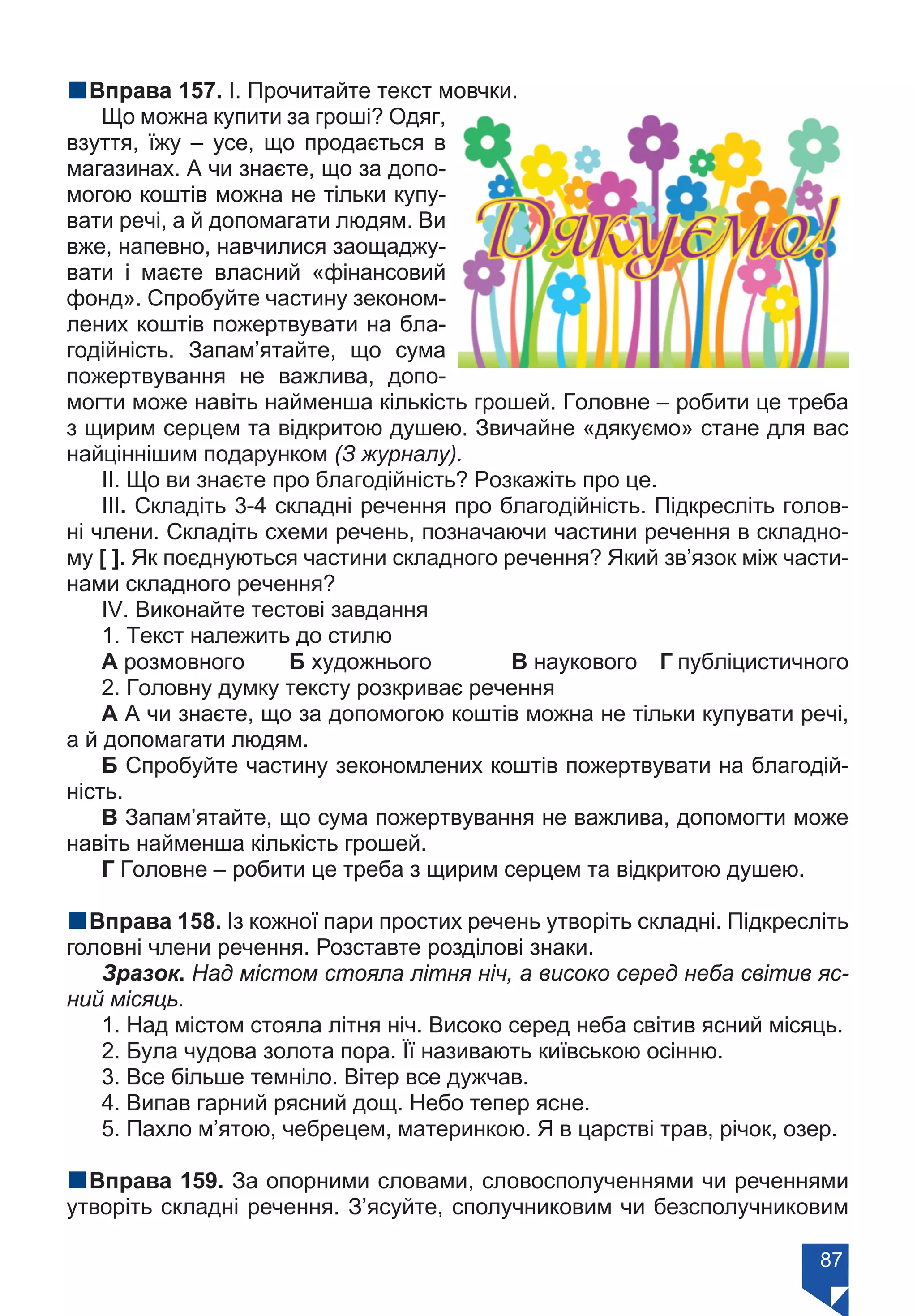 87
nВправа 157. І. Прочитайте текст мовчки.
Що можна купити за гроші? Одяг,
взуття, їжу – усе, що продається в
магазинах. А чи знаєте, що за допо-
могою коштів можна не тільки купу-
вати речі, а й допомагати людям. Ви
вже, напевно, навчилися заощаджу-
вати і маєте власний «фінансовий
фонд». Спробуйте частину зеконом-
лених коштів пожертвувати на бла-
годійність. Запам’ятайте, що сума
пожертвування не важлива, допо-
могти може навіть найменша кількість грошей. Головне – робити це треба
з щирим серцем та відкритою душею. Звичайне «дякуємо» стане для вас
найціннішим подарунком (З журналу).
ІІ. Що ви знаєте про благодійність? Розкажіть про це.
ІІІ. Складіть 3-4 складні речення про благодійність. Підкресліть голов-
ні члени. Складіть схеми речень, позначаючи частини речення в складно-
му [ ]. Як поєднуються частини складного речення? Який зв’язок між части-
нами складного речення?
ІV. Виконайте тестові завдання
1. Текст належить до стилю
А розмовного	 Б художнього		 В наукового	 Г публіцистичного
2. Головну думку тексту розкриває речення
А А чи знаєте, що за допомогою коштів можна не тільки купувати речі,
а й допомагати людям.
Б Спробуйте частину зекономлених коштів пожертвувати на благодій-
ність.
В Запам’ятайте, що сума пожертвування не важлива, допомогти може
навіть найменша кількість грошей.
Г Головне – робити це треба з щирим серцем та відкритою душею.
nВправа 158. Із кожної пари простих речень утворіть складні. Підкресліть
головні члени речення. Розставте розділові знаки.
Зразок. Над містом стояла літня ніч, а високо серед неба світив яс-
ний місяць.
1. Над містом стояла літня ніч. Високо серед неба світив ясний місяць.
2. Була чудова золота пора. Її називають київською осінню.
3. Все більше темніло. Вітер все дужчав.
4. Випав гарний рясний дощ. Небо тепер ясне.
5. Пахло м’ятою, чебрецем, материнкою. Я в царстві трав, річок, озер.
nВправа 159. За опорними словами, словосполученнями чи реченнями
утворіть складні речення. З’ясуйте, сполучниковим чи безсполучниковим
Право для безоплатного розміщення підручника в мережі Інтернет має
Міністерство освіти і науки України https://mon.gov.ua та Інститут модернізації змісту освіти https://imzo.gov.ua/
 