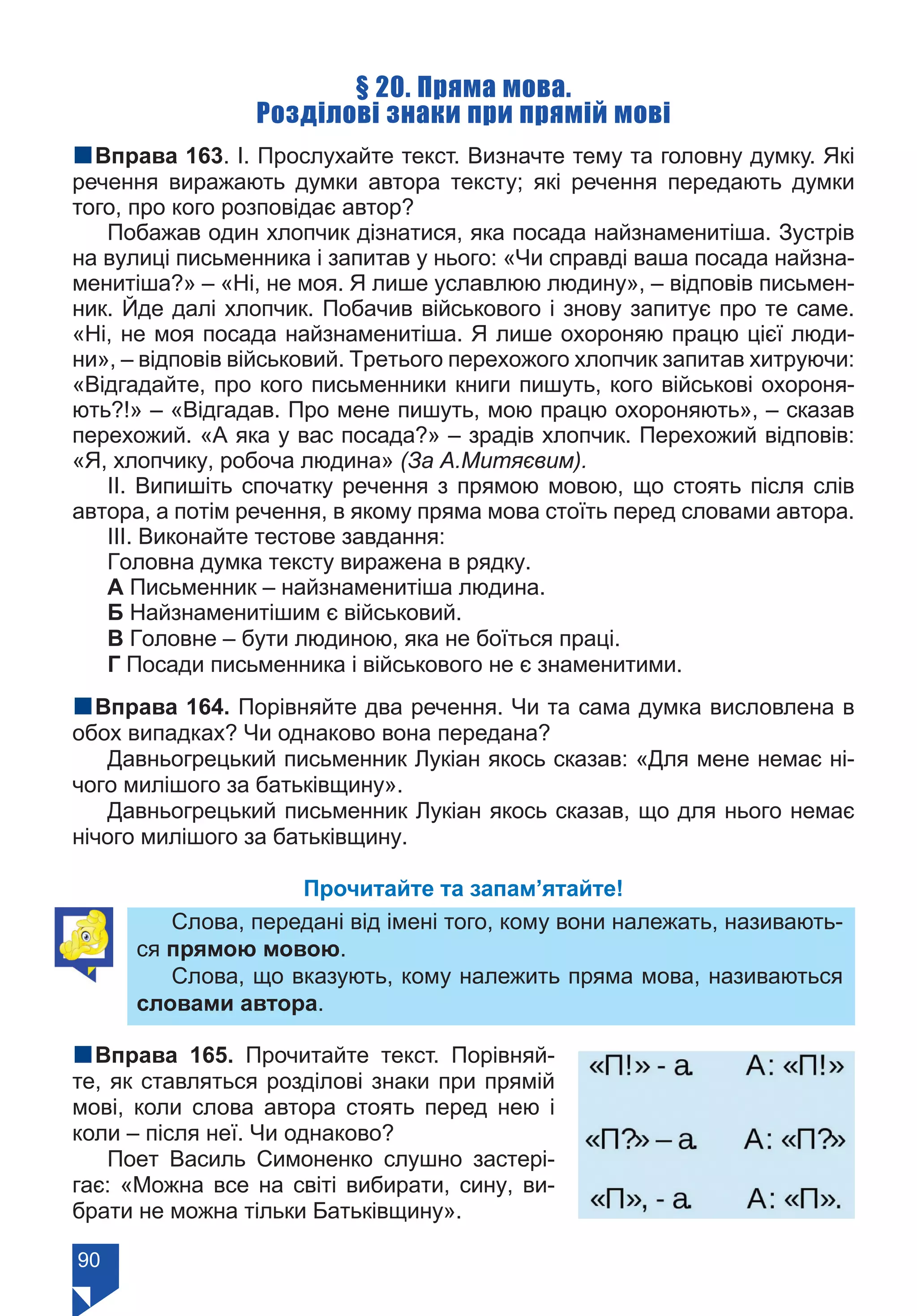 90
§ 20. Пряма мова.
Розділові знаки при прямій мові
nВправа 163. І. Прослухайте текст. Визначте тему та головну думку. Які
речення виражають думки автора тексту; які речення передають думки
того, про кого розповідає автор?
Побажав один хлопчик дізнатися, яка посада найзнаменитіша. Зустрів
на вулиці письменника і запитав у нього: «Чи справді ваша посада найзна-
менитіша?» – «Ні, не моя. Я лише уславлюю людину», – відповів письмен-
ник. Йде далі хлопчик. Побачив військового і знову запитує про те саме.
«Ні, не моя посада найзнаменитіша. Я лише охороняю працю цієї люди-
ни», – відповів військовий. Третього перехожого хлопчик запитав хитруючи:
«Відгадайте, про кого письменники книги пишуть, кого військові охороня-
ють?!» – «Відгадав. Про мене пишуть, мою працю охороняють», – сказав
перехожий. «А яка у вас посада?» – зрадів хлопчик. Перехожий відповів:
«Я, хлопчику, робоча людина» (За А.Митяєвим).
ІІ. Випишіть спочатку речення з прямою мовою, що стоять після слів
автора, а потім речення, в якому пряма мова стоїть перед словами автора.
ІІІ. Виконайте тестове завдання:
Головна думка тексту виражена в рядку.
А Письменник – найзнаменитіша людина.
Б Найзнаменитішим є військовий.
В Головне – бути людиною, яка не боїться праці.
Г Посади письменника і військового не є знаменитими.
nВправа 164. Порівняйте два речення. Чи та сама думка висловлена в
обох випадках? Чи однаково вона передана?
Давньогрецький письменник Лукіан якось сказав: «Для мене немає ні-
чого милішого за батьківщину».
Давньогрецький письменник Лукіан якось сказав, що для нього немає
нічого милішого за батьківщину.
Прочитайте та запам’ятайте!
Слова, передані від імені того, кому вони належать, називають-
ся прямою мовою.
Слова, що вказують, кому належить пряма мова, називаються
словами автора.
nВправа 165. Прочитайте текст. Порівняй-
те, як ставляться розділові знаки при прямій
мові, коли слова автора стоять перед нею і
коли – після неї. Чи однаково?
Поет Василь Симоненко слушно застері-
гає: «Можна все на світі вибирати, сину, ви-
брати не можна тільки Батьківщину».
Право для безоплатного розміщення підручника в мережі Інтернет має
Міністерство освіти і науки України https://mon.gov.ua та Інститут модернізації змісту освіти https://imzo.gov.ua/
 