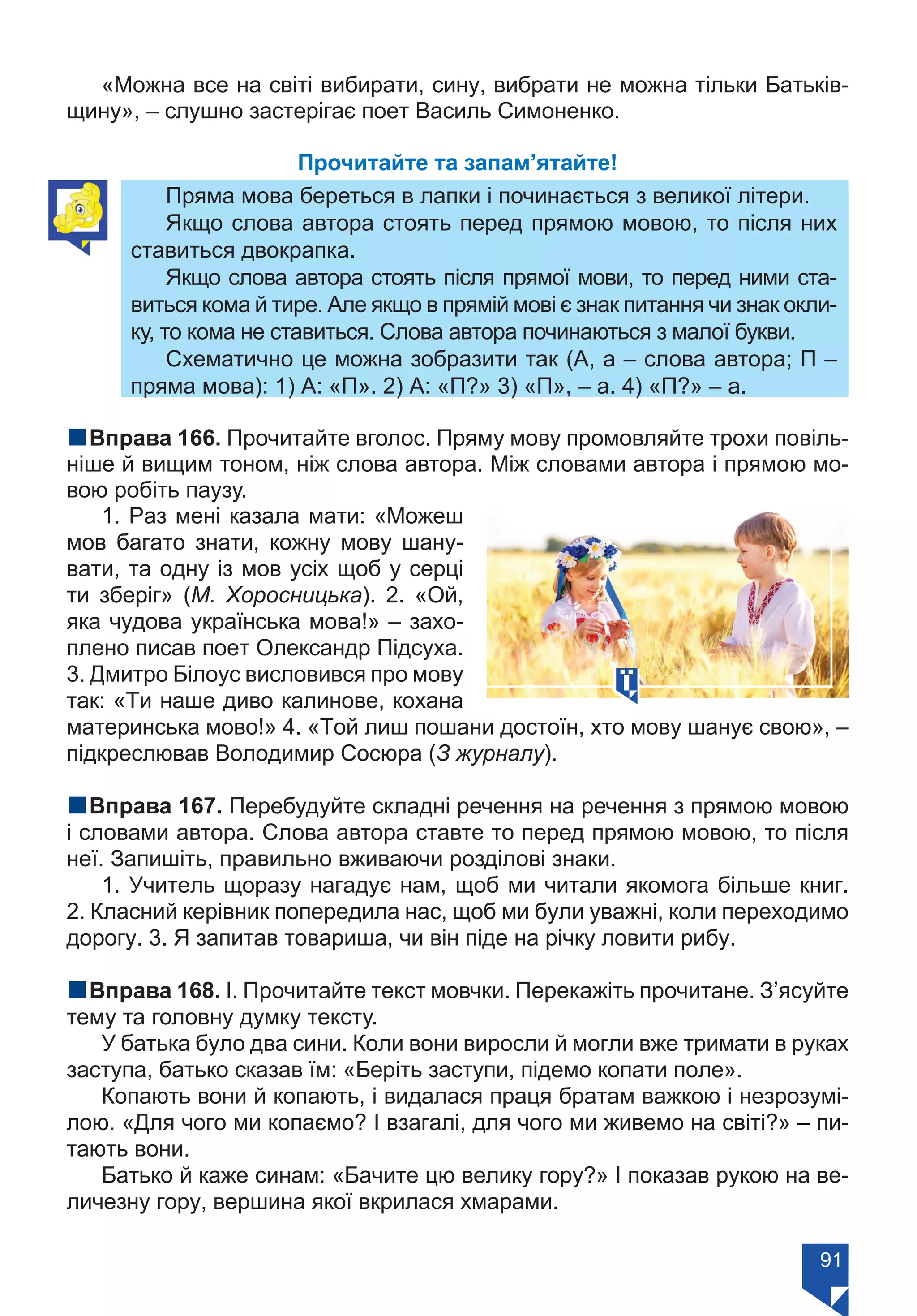 91
«Можна все на світі вибирати, сину, вибрати не можна тільки Батьків-
щину», – слушно застерігає поет Василь Симоненко.
Прочитайте та запам’ятайте!
Пряма мова береться в лапки і починається з великої літери.
Якщо слова автора стоять перед прямою мовою, то після них
ставиться двокрапка.
Якщо слова автора стоять після прямої мови, то перед ними ста-
виться кома й тире. Але якщо в прямій мові є знак питання чи знак окли-
ку, то кома не ставиться. Слова автора починаються з малої букви.
Схематично це можна зобразити так (А, а – слова автора; П –
пряма мова): 1) А: «П». 2) А: «П?» 3) «П», – а. 4) «П?» – а.
nВправа 166. Прочитайте вголос. Пряму мову промовляйте трохи повіль-
ніше й вищим тоном, ніж слова автора. Між словами автора і прямою мо-
вою робіть паузу.
1. Раз мені казала мати: «Можеш
мов багато знати, кожну мову шану-
вати, та одну із мов усіх щоб у серці
ти зберіг» (М. Хоросницька). 2. «Ой,
яка чудова українська мова!» – захо-
плено писав поет Олександр Підсуха.
3. Дмитро Білоус висловився про мову
так: «Ти наше диво калинове, кохана
материнська мово!» 4. «Той лиш пошани достоїн, хто мову шанує свою», –
підкреслював Володимир Сосюра (З журналу).
nВправа 167. Перебудуйте складні речення на речення з прямою мовою
і словами автора. Слова автора ставте то перед прямою мовою, то після
неї. Запишіть, правильно вживаючи розділові знаки.
1. Учитель щоразу нагадує нам, щоб ми читали якомога більше книг.
2. Класний керівник попередила нас, щоб ми були уважні, коли переходимо
дорогу. 3. Я запитав товариша, чи він піде на річку ловити рибу.
nВправа 168. І. Прочитайте текст мовчки. Перекажіть прочитане. З’ясуйте
тему та головну думку тексту.
У батька було два сини. Коли вони виросли й могли вже тримати в руках
заступа, батько сказав їм: «Беріть заступи, підемо копати поле».
Копають вони й копають, і видалася праця братам важкою і незрозумі-
лою. «Для чого ми копаємо? І взагалі, для чого ми живемо на світі?» – пи-
тають вони.
Батько й каже синам: «Бачите цю велику гору?» І показав рукою на ве-
личезну гору, вершина якої вкрилася хмарами.
Право для безоплатного розміщення підручника в мережі Інтернет має
Міністерство освіти і науки України https://mon.gov.ua та Інститут модернізації змісту освіти https://imzo.gov.ua/
 