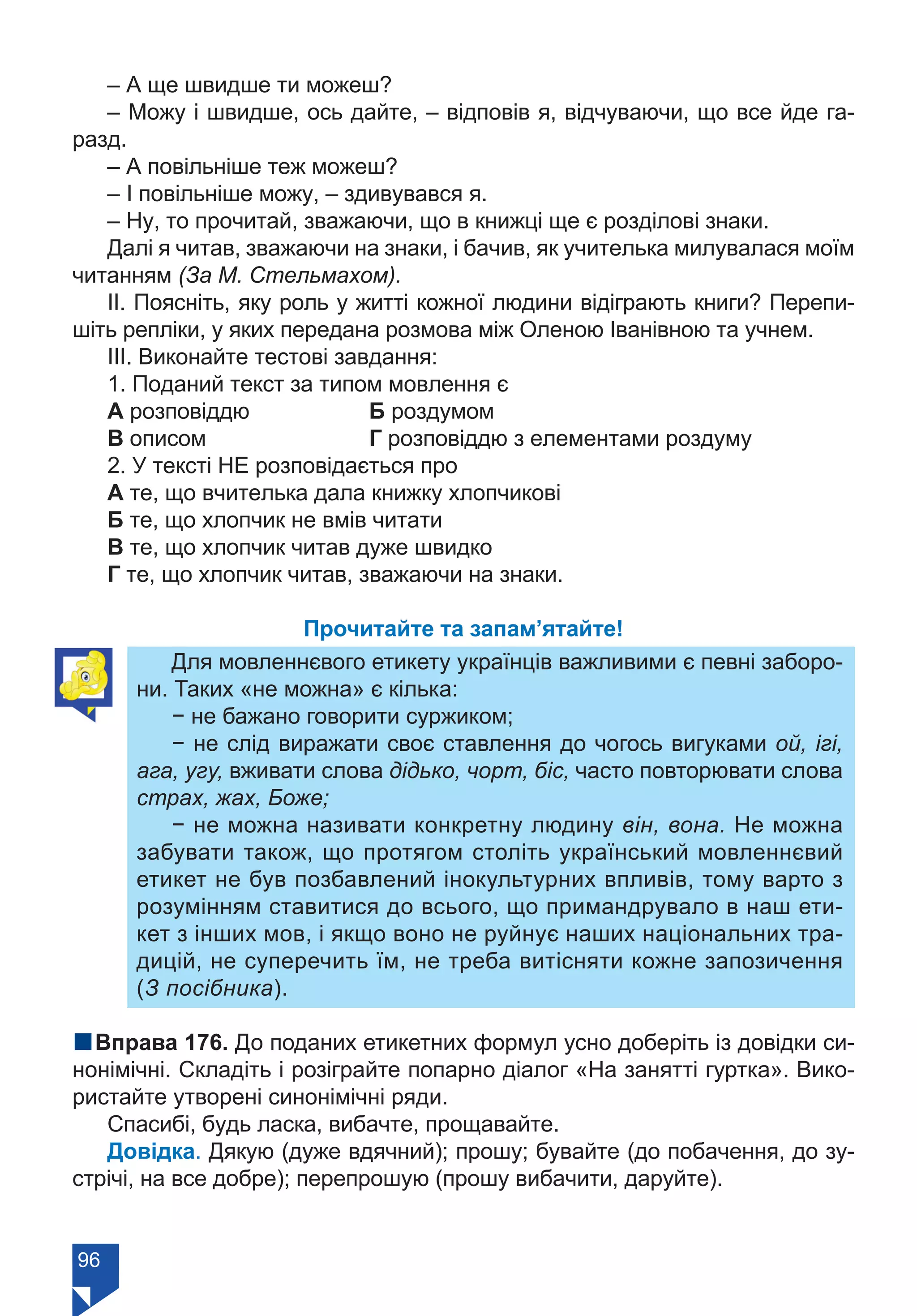 96
– А ще швидше ти можеш?
– Можу і швидше, ось дайте, – відповів я, відчуваючи, що все йде га-
разд.
– А повільніше теж можеш?
– І повільніше можу, – здивувався я.
– Ну, то прочитай, зважаючи, що в книжці ще є розділові знаки.
Далі я читав, зважаючи на знаки, і бачив, як учителька милувалася моїм
читанням (За М. Стельмахом).
ІІ. Поясніть, яку роль у житті кожної людини відіграють книги? Перепи-
шіть репліки, у яких передана розмова між Оленою Іванівною та учнем.
ІІІ. Виконайте тестові завдання:
1. Поданий текст за типом мовлення є
А розповіддю		 Б роздумом
В описом			 Г розповіддю з елементами роздуму
2. У тексті НЕ розповідається про
А те, що вчителька дала книжку хлопчикові
Б те, що хлопчик не вмів читати
В те, що хлопчик читав дуже швидко
Г те, що хлопчик читав, зважаючи на знаки.
Прочитайте та запам’ятайте!
Для мовленнєвого етикету українців важливими є певні заборо-
ни. Таких «не можна» є кілька:
− не бажано говорити суржиком;
− не слід виражати своє ставлення до чогось вигуками ой, ігі,
ага, угу, вживати слова дідько, чорт, біс, часто повторювати слова
страх, жах, Боже;
− не можна називати конкретну людину він, вона. Не можна
забувати також, що протягом століть український мовленнєвий
етикет не був позбавлений інокультурних впливів, тому варто з
розумінням ставитися до всього, що примандрувало в наш ети-
кет з інших мов, і якщо воно не руйнує наших національних тра-
дицій, не суперечить їм, не треба витісняти кожне запозичення
(З посібника).
nВправа 176. До поданих етикетних формул усно доберіть із довідки си-
нонімічні. Складіть і розіграйте попарно діалог «На занятті гуртка». Вико-
ристайте утворені синонімічні ряди.
Спасибі, будь ласка, вибачте, прощавайте.
Довідка. Дякую (дуже вдячний); прошу; бувайте (до побачення, до зу-
стрічі, на все добре); перепрошую (прошу вибачити, даруйте).
Право для безоплатного розміщення підручника в мережі Інтернет має
Міністерство освіти і науки України https://mon.gov.ua та Інститут модернізації змісту освіти https://imzo.gov.ua/
 