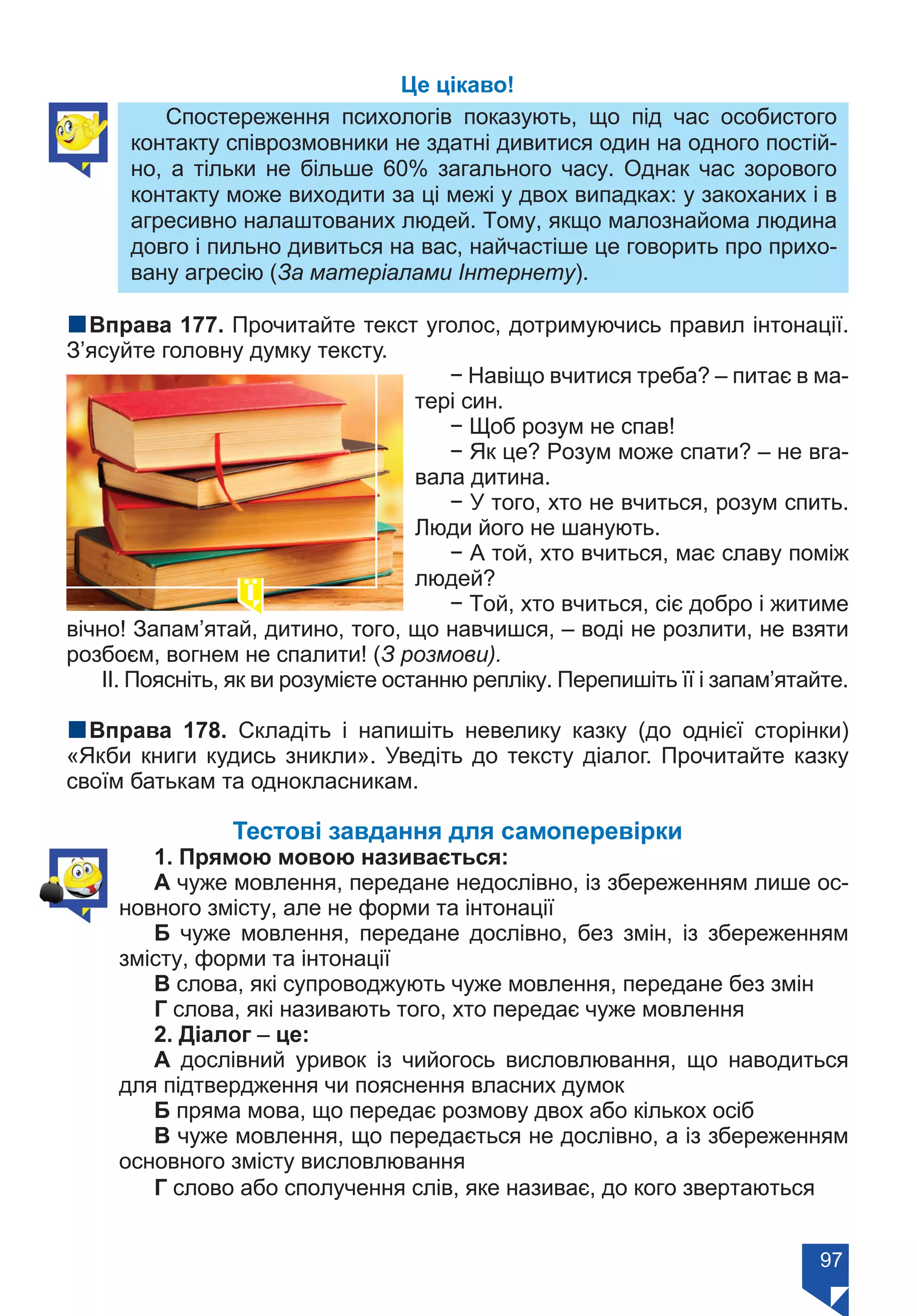 97
Це цікаво!
Спостереження  психологів показують, що під час особистого
контакту співрозмовники не здатні дивитися один на одного постій-
но, а тільки не більше 60% загального часу. Однак час зорового
контакту може виходити за ці межі у двох випадках: у закоханих і в
агресивно налаштованих людей. Тому, якщо малознайома людина
довго і пильно дивиться на вас, найчастіше це говорить про прихо-
вану агресію (За матеріалами Інтернету).
nВправа 177. Прочитайте текст уголос, дотримуючись правил інтонації.
З’ясуйте головну думку тексту.
− Навіщо вчитися треба? – питає в ма-
тері син.
− Щоб розум не спав!
− Як це? Розум може спати? – не вга-
вала дитина.
− У того, хто не вчиться, розум спить.
Люди його не шанують.
− А той, хто вчиться, має славу поміж
людей?
− Той, хто вчиться, сіє добро і житиме
вічно! Запам’ятай, дитино, того, що навчишся, – воді не розлити, не взяти
розбоєм, вогнем не спалити! (З розмови).
ІІ. Поясніть, як ви розумієте останню репліку. Перепишіть її і запам’ятайте.
nВправа 178. Складіть і напишіть невелику казку (до однієї сторінки)
«Якби книги кудись зникли». Уведіть до тексту діалог. Прочитайте казку
своїм батькам та однокласникам.
Тестові завдання для самоперевірки
1. Прямою мовою називається:
А чуже мовлення, передане недослівно, із збереженням лише ос-
новного змісту, але не форми та інтонації
Б чуже мовлення, передане дослівно, без змін, із збереженням
змісту, форми та інтонації
В слова, які супроводжують чуже мовлення, передане без змін
Г слова, які називають того, хто передає чуже мовлення
2. Діалог – це:
А дослівний уривок із чийогось висловлювання, що наводиться
для підтвердження чи пояснення власних думок
Б пряма мова, що передає розмову двох або кількох осіб
В чуже мовлення, що передається не дослівно, а із збереженням
основного змісту висловлювання
Г слово або сполучення слів, яке називає, до кого звертаються
Право для безоплатного розміщення підручника в мережі Інтернет має
Міністерство освіти і науки України https://mon.gov.ua та Інститут модернізації змісту освіти https://imzo.gov.ua/
 