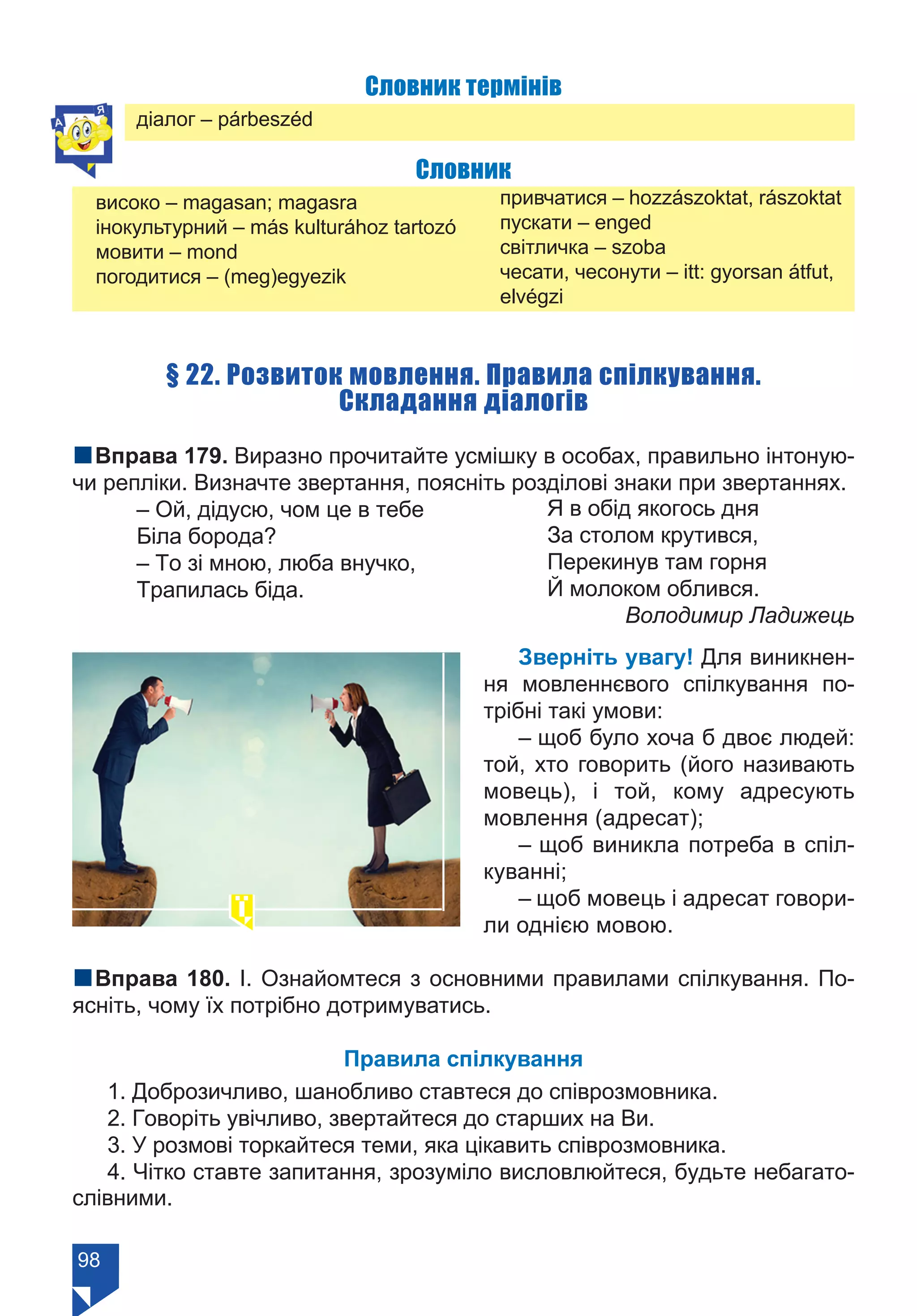 98
Словник термінів
діалог – párbeszéd
Словник
високо – magasan; magasra
інокультурний – más kulturához tartozó
мовити – mond
погодитися – (meg)egyezik	
привчатися – hozzászoktat, rászoktat
пускати – enged
світличка – szoba
чесати, чесонути – itt: gyorsan átfut,
elvégzi
§ 22. Розвиток мовлення. Правила спілкування.
Складання діалогів
nВправа 179. Виразно прочитайте усмішку в особах, правильно інтоную-
чи репліки. Визначте звертання, поясніть розділові знаки при звертаннях.
– Ой, дідусю, чом це в тебе
Біла борода?
– То зі мною, люба внучко,
Трапилась біда.
Я в обід якогось дня
За столом крутився,
Перекинув там горня
Й молоком облився.
	 Володимир Ладижець
Зверніть увагу! Для виникнен-
ня мовленнєвого спілкування по-
трібні такі умови:
– щоб було хоча б двоє людей:
той, хто говорить (його називають
мовець), і той, кому адресують
мовлення (адресат);
– щоб виникла потреба в спіл-
куванні;
– щоб мовець і адресат говори-
ли однією мовою.
nВправа 180. І. Ознайомтеся з основними правилами спілкування. По-
ясніть, чому їх потрібно дотримуватись.
Правила спілкування
1. Доброзичливо, шанобливо ставтеся до співрозмовника.
2. Говоріть увічливо, звертайтеся до старших на Ви.
3. У розмові торкайтеся теми, яка цікавить співрозмовника.
4. Чітко ставте запитання, зрозуміло висловлюйтеся, будьте небагато-
слівними.
Право для безоплатного розміщення підручника в мережі Інтернет має
Міністерство освіти і науки України https://mon.gov.ua та Інститут модернізації змісту освіти https://imzo.gov.ua/
 