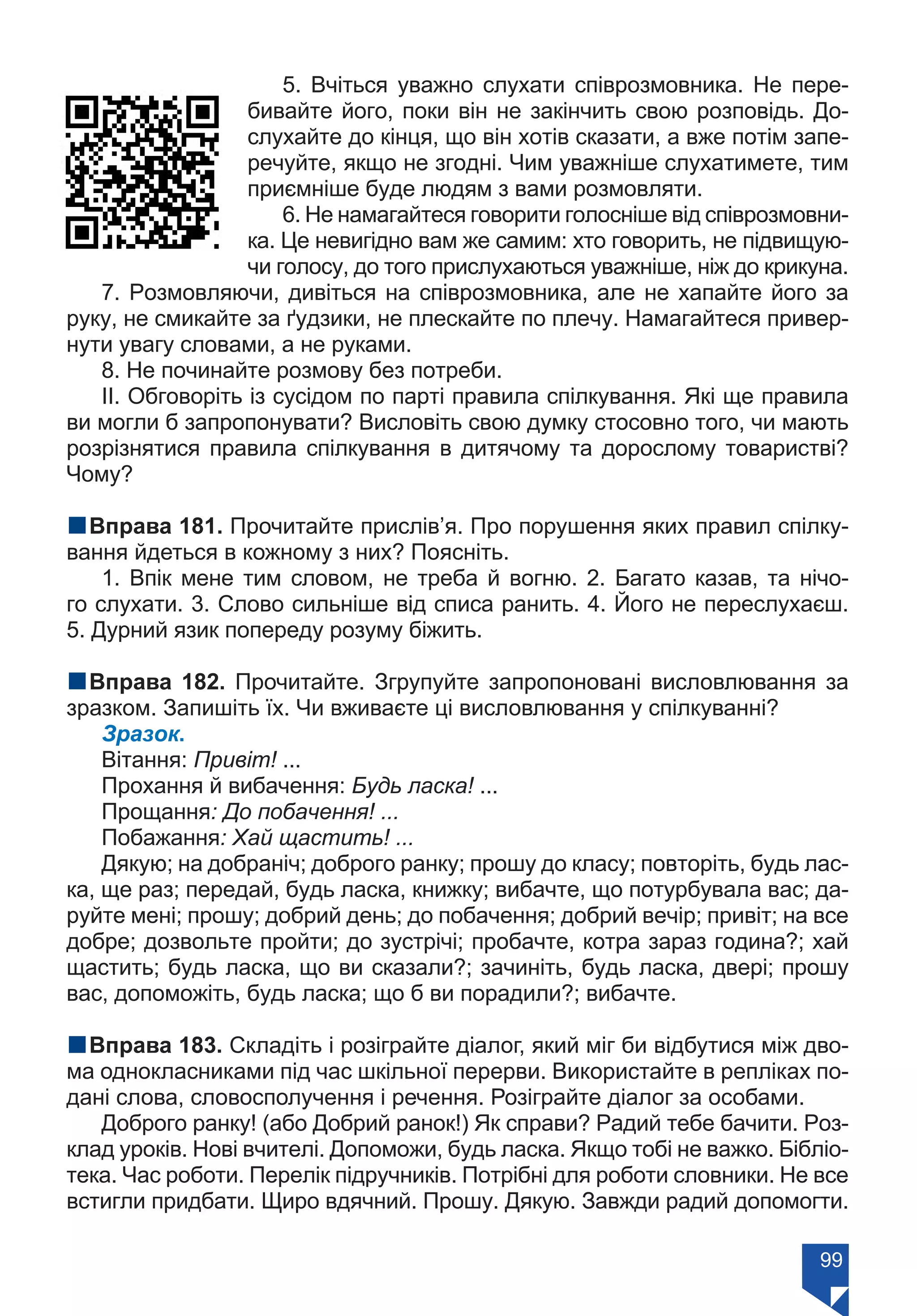 99
5. Вчіться уважно слухати співрозмовника. Не пере-
бивайте його, поки він не закінчить свою розповідь. До-
слухайте до кінця, що він хотів сказати, а вже потім запе-
речуйте, якщо не згодні. Чим уважніше слухатимете, тим
приємніше буде людям з вами розмовляти.
6. Не намагайтеся говорити голосніше від співрозмовни-
ка. Це невигідно вам же самим: хто говорить, не підвищую-
чи голосу, до того прислухаються уважніше, ніж до крикуна.
7. Розмовляючи, дивіться на співрозмовника, але не хапайте його за
руку, не смикайте за ґудзики, не плескайте по плечу. Намагайтеся привер-
нути увагу словами, а не руками.
8. Не починайте розмову без потреби.
ІІ. Обговоріть із сусідом по парті правила спілкування. Які ще правила
ви могли б запропонувати? Висловіть свою думку стосовно того, чи мають
розрізнятися правила спілкування в дитячому та дорослому товаристві?
Чому?
nВправа 181. Прочитайте прислів’я. Про порушення яких правил спілку-
вання йдеться в кожному з них? Поясніть.
1. Впік мене тим словом, не треба й вогню. 2. Багато казав, та нічо-
го слухати. 3. Слово сильніше від списа ранить. 4. Його не переслухаєш.
5. Дурний язик попереду розуму біжить.
nВправа 182. Прочитайте. Згрупуйте запропоновані висловлювання за
зразком. Запишіть їх. Чи вживаєте ці висловлювання у спілкуванні?
Зразок.
Вітання: Привіт! ...
Прохання й вибачення: Будь ласка! ...
Прощання: До побачення! ...
Побажання: Хай щастить! ...
Дякую; на добраніч; доброго ранку; прошу до класу; повторіть, будь лас-
ка, ще раз; передай, будь ласка, книжку; вибачте, що потурбувала вас; да-
руйте мені; прошу; добрий день; до побачення; добрий вечір; привіт; на все
добре; дозвольте пройти; до зустрічі; пробачте, котра зараз година?; хай
щастить; будь ласка, що ви сказали?; зачиніть, будь ласка, двері; прошу
вас, допоможіть, будь ласка; що б ви порадили?; вибачте.
nВправа 183. Складіть і розіграйте діалог, який міг би відбутися між дво-
ма однокласниками під час шкільної перерви. Використайте в репліках по-
дані слова, словосполучення і речення. Розіграйте діалог за особами.
Доброго ранку! (або Добрий ранок!) Як справи? Радий тебе бачити. Роз-
клад уроків. Нові вчителі. Допоможи, будь ласка. Якщо тобі не важко. Бібліо-
тека. Час роботи. Перелік підручників. Потрібні для роботи словники. Не все
встигли придбати. Щиро вдячний. Прошу. Дякую. Завжди радий допомогти.
Право для безоплатного розміщення підручника в мережі Інтернет має
Міністерство освіти і науки України https://mon.gov.ua та Інститут модернізації змісту освіти https://imzo.gov.ua/
 