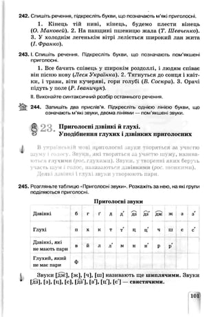 242. Спишіть речення, підкресліть букви, що позначають м’які приголосні.
1. Кінець тій ниві, кінець, будемо плести вінець
(О. Маковей). 2. На панщині пшеницю жала (Т. Шевченко).
3. У холоднім легенькім вітрі леліється широкий лан жита
(І. Франко).
2 4 3 .1.Спишіть речення. Підкресліть букви, що позначають пом’якшені
приголосні.
1. Все бачить співець у широкім роздоллі, і людям співає
він пісню нову іЛеся Українка). 2. Тягнуться до сонця і квіт­
ки, і трави, віти кучеряві, гори голубі (В. Cocwdo). 3. Орачі
підуть у поле (Р. Іваничук).
II.Виконайте синтаксичний розбір останнього речення
iS t 244- Запишіть дра прислів’я, Підкресл.ть однією лінією букви, що
означають м’які звуки, двома лініями — пом'якшені звуки.
§2 3 . Приголосні дзвінкі й глухі.
Уподібнення глухих і дзвінких приголосних
І В українській мові приголосні звуки творяться за участю
шу.м> і олосу. З в у к и , лкі творяться „ і уч тю ш ум у, назива­
ються глухими (рос. глухим Ті). Звуки, у !ftOpt'THl яі их беруть
участь ш ум і голос, цазналютьоя дзвінким и {рос. звонкими).
Д еякі дзвінкі і глухі звуки утворюють пари.
245. Розгляньте таблицю «Приголосні звуки». Нозка* ітьза нею, на які групи
поділяються приголосні.
Приголосні звуки
Дзвінкі б г ґ д
г
Д ДЬ
/~^г
ДЗ дж ж 3
г
3
Глухі п X к т г
т Ц
г
ц ч ш с
г
с
Дзвінкі, які
не мають пари
в й л л м н
г
н р
г
р
1 1
Глухий, який
не має пари ф
Звуки [дж], [ж], [ч], [ш] називають ще шиплячими. Звуки
і [дз], [з], [ц], [с], [дз'], [з'], [ц], [с'] — свистячими.
101
 