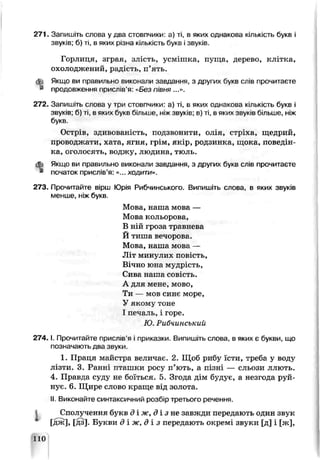 271. Запишіть слова у два стовпчики: а) ті, в яких однакова кількість букв і
звуків; б) ті, в яких різна кількість букв і звуків.
Горлиця, зграя, злість, усмішка, пѵща, дерево, клітка,
охолоджений, радість, п’ять.
Якщо ви правильне виконали заздання, з других букв слів прочитаєте
продовження прислів’я: «Без півня ...».
272. Запишіть слова у три стовпчики: а) ті, в яких однакова кількість букь '
звуків, б) ті, в яких букв більше, ніжзвуків; в) ті, в яких звуків більше, ніж
букв.
Острів, здивоваь сть, подзвонити, олія, стріха, щедрий,
проводжати, хата, ягня, грім, якір, родзинка, щока, поведін­
ка, оголосять, воджу, людина, тюль.
Зз Якщо ви правильно виконали завдання, з других букв сліь прочитаєте
* початок прислів’я: «... ходити».
273. Прочитайте вірш Юрія Рибчинського. Випишіть слова, в яких звуків
менше, ніж букв.
Мова, наша мова —
Мова кольорова,
В ній гроза травнева
Й тиша вечорова.
Мова, наша мова —
J] т минулих повість,
Вічно юьа мудрість,
Сива наша совість.
А для мене, мово,
Ти — мов синє море,
У якому тоне
І печаль, і горе.
Ю. РиЗчинський
2 7 4 .1. Прочитайте прислів’я і приказки. Випишіть слова, в яких є букви, що
позначають два звуки.
1. Праця майстра величає. 2. Щоб рибу їсти, треба у воду
лізти. 3. Ранні пташки росу п’ють, а пізні — сльози ллють.
4. Правда суду не боїться. 5. Згода дім будує, а незгода руй­
нуй. 6. Щире слово краще від золота.
II Виконайте синтаксичний розбір третього реченню
І Сполучення букв д х ж , д ї з п е завжди передають один звук
[дж], [дз]. Букви д і ж, д і з передають окремі звуки [д] і [ж],
110
 