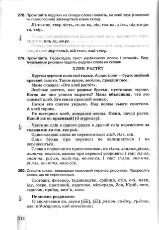 278. Прочитайте поділені на склади слова і вкажіть, на який звук (голосний
чи приголосний) закінчується кожен склад.
Лі-то-пис, твор-чість, го-ло-в£, ліс, гол-ка, лі-си, під-пи-ра-
ти, твір.
І Скла і «■ ів.к гь( гаві
■ритжім. кни-га, ме ре.
Склад, що закінчується иа приголосний звук, називається
акри мор-Сокий вій сько, май-стер.
279. Прочитайте. Перекладіть течет українською мовою і запишм ь. Вер­
тикальними рисками поділіть виділені слова на склади.
ХЛЕБ РАСТЁТ
Кругом деревни поля ещё голые. А одно поле —будтозелёной
краской залито. Такое яркое, весёлое, праздничное.
Мама сказала: «Это хлеб растёт».
Зелёные ростки, как родные братья, кустиками торчат.
Когда же они успели вырасти? Мама объяснила, что это
озимый хлеб. Его сеяли прошлой оеені-Ю.
Потом его снегом укрылD. Над полем вьюги свистели.
А хлеб терпел.
Но вытерпел хлеб, дождался весны. Ожил, начал расти.
Какой же он красивый! (3 журналу).
Частини слів з одного рядка в другий слід переносити за
складами: ха та, хво-рий.
Односкладові слова не переносяться: хліб, сіль, гай.
Одна бѵква при переносі не залишається і не
переноситься.
Слова з подвоєними приголосними, як гілля, знання,рілля,
життя, волосся, можна при переносі розривати і так: гіл-ля,
знан ня, ріл ля, жигг-тя, во-лос-ся, і так: гі-лля, зна-ння,
рі лля, жи-ття, воло-сся
280. Спишіть слова, показавши можливий перенос рисочкою. Підкресліть
слоьа, що не переносяться.
Сьогодні, фотокор, будівництво, срібний, стіл, очі, мати,
їду, озеро, щасливий, надсилає, міськрада, Зоя, Юрій, шия,
садочок, приїзд, вим’я, алея.
І Не можна розривати:
1) сполучення йо, звуки [дж], [дз]: ра йон, си джу, ґудзик,
але: під жарити, над звичайний;
112
 