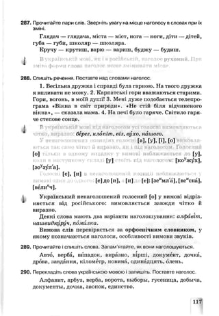 287. Прочитайте пари слів. Зверніть увагу на місце наголосу в словах при їх
зміні.
Глядач — глядача, міста — міст, нога — ноги, діти — дітей,
губа — губи, школяр — школяоа.,
Кручу — крутиш, варю — вариш, буджу — будиш.
І В українській мові, як і в г,прухомий. При
імій і форѵти слова іні 1
288. Спишіть речення Поставте над словами наголос.
1. Весільна дру жка і справді була гарною. На твого дружка
я впливати не можу. 2. Карпатські гор’ивважаються старими.
Гори, вогонь, в моїй душі* 3. Мені дуже подобається телепро­
грама «Вікьа в світ природи». «Не стій біля відчиненого
вікна», — сказала мама. 4. На печ було гаряче. Світило гаря
че степове соние.
Р
берег, клопіт, віз, вухо, нашого.
Га], [у], [і], [о]
кіться так само чітко й виразно, як lпіл наголосом* Голосам
[о] ві о [у],
[у] 10 м [ке" дсух],
[зоузул'а].
[е], [и] , хнл
[е] до [и], [и] [е]: [зеимл а], [веисна],
[велисч].
а Український ненаї олошений голосний [о] у вимові відр: з-
няється від російського: вимовляється завжди чітко й
виразно.
Деякі слова мають дза варіанти наголошування: алфавіт,
наи'.видкуруч, помилка.
Вимова слів перевіряється за орфоепічним словником, у
якому позначаються наголоси, особливості вимови звуків.
289. Прочитайте і спишіть слова Згпам ятайте, як вони наголошуються.
Авто, верба, вііпадон, виразно, віріг , документ, дочка,
дрова, завдання, кілометр, новиш., одинадцять, олень.
290. Перекладіть слова українською мовою і запишіть. Поставте наголос.
Алфавит, арбуз, верба, ворота, выборы, гусеница, добыча,
документы, дочка, звонок, единство.
11"
 