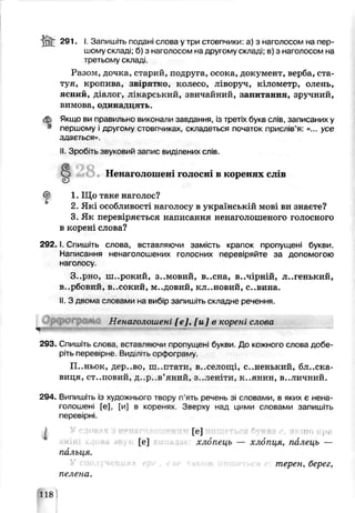 i n t 291. І. Запишіть подані слова у три стовпчики: а) з наголосом на пер­
шому складі; б) з наголосом на другому складі; в) з наголосом на
третьому складі.
Разом, дочка, старий, подруга, осока, документ, верба, ста­
туя, кропива, звірятко, колесо, ліворуч, кілометр, олень,
ясний, д алог, лікарський, звичайний, оапитыння, зрѵчний,
вимова, одинадцять.
Якщо ви правильно виконали запдания, із третіх букв слів, записаних у
першому і другому стовпчиках, складеться початок прислів’я: «... усе
здається».
II. Зробіть звуковий запис виділених слів.
г§5 >Q
w O . Ненаголошені голосні в коренях слів
1. Що таке наголос?
2. Які особливості наголосу в українській мові ви знаєте?
3. Як перевіряється написання ненаголошеного голосного
в корені слова?
2 9 2 .1. Спишіть слова, вставляючи замість крапок пропущені букви.
Написання ненаголошених голосних перевіряйте за допомогою
наголосу
Зерно, ш..рокий, зимовий, в..сна, в..чірній, л..генький,
в..рбовий, в..сокий. м..довий, кл..новий, с..вина.
II. З двома слоьами на вибір запишіть складне речення.
Орсрогрлмо Ненаго яошені [е], [и] ь корені слова
*
293. Спишіть слова, встдвляюми пропущені букви. До кожного слова добе­
ріть переверне Вид літь орфограму.
П..ньок, дер..во, ш..птати, в..селощі, с..ненький, блиска­
виця, СТ..ПОВИЙ, д..р..в’яний. З..ЛЄН’ТИ, К..ЯНКН В..ЛИЧНИЙ.
294. Випишіть із художнього твору п’яті речень зі сповами, в яких є нена-
голошені [е], [и] в коренях Зверху над цими словами запишіть
перевірні.
[е] ктоири
[е] хлопець — хлопця, палець —
пальця.
терен, берег,
пелена.
118
 