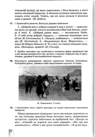 сільській вулиці, де мало перехожих, і бітія будинку в місті
мають місцевий характер. А міською вулицею одночасно про­
ходять сотні людей. Уявіть, що всі вони почали б вітатися
оцне з одним!.. (Н . Бабич).
17. І. Прочитайте речення Випишіть форми привітання.
1. «Добрий день і доброго здоров’я вам у хату!» — приклав­
ши руку до грудей, низько вклонилася Мар’яна батьку, мате­
рі й мені. 2. «Добрий ранок вам», — вклонилася Люба.
3. «І тобі вечір добрий, Сдарко», — статечно відповідає тато
(З те. М. Стельмаха). 4. «Здоров, шибенику», — всміхається
дід (В. Нестайко). 5. «Здоровенька була, Марусечко», —
кажу їй (Марко Вовчок). 6. То з тієї, то з іншої компанії гука­
ють: «Володько, привіт!» (О. Гончар).
II. Зробіть висновки про особливості вживання форм привітання (які
з них можна використати при зустрічі з людьми старшого віку й одно­
літками, друзями й малознайомими людьми).
18. Розгляньте репродукцію картини художника Миколи Пимоненка.
Розіграйте д.алог, уявивши себе персонажами картини «Упохід»
М. Пимо -іенко. Упохід
19. І. Прочитайте текст. Дайте відповіді на подані запитання і виконайте
завдання.
Перед прощанням відвідувач часто висловлює вдячність за
те, що господар приділив йому належну увагу, задоволення
зустріччю, просить вибачення за відібраний час: «Дякую за
все», «Спасибі за корисні для мене поради!», «Ми про все
домовились», «Мені у вас дуже сподобалося!», «Я дуже задо-
12
 