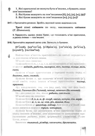 бр 1. Які приголосні не можуть бути м’якими, а бувають лише
пом’якшеними?
2. Які букви вказують на пом’якшення [б], [п], [в], [м], [ф]?
3. Які букви вказують на пом’якшення [ж], [ч], [ш]?
3 1 7 .1. Прочитайте речення. Зробіть звуковий запис виділених слів.
Треті півні спі гають по селу, накликають світанок
(Т. Шевченко).
II. Підкресліть однією лін.єю букви, що позначають м’які приголосні,
а двома лініями — пом’якшені.
318. Прочитайте звуковий запис слів Запиш.ть х буквами.
[б’ілий], [миегот'ів], [з'ібравс'а], [лй^сйц'а], [м’їс'ац'],
[шумит'], [гал'авиена].
J Найчастіше м’якість приголосного ля письмі ііоридас гься
зн допомогою м’якого знака.
М’який знак пишемо:
1) після букв д, т,.і, с, ц, я,н, що позначають м ‘які приголос-
ведмідь,радість, памирозь, вісь, палець, кільце, міль,
синь;
2) після м'яких приголосних у середині складу перед ос
дьоготь, льин, сьимищ
3) після бу вч що позначає М* КИЙ -••• голоснші [т],
сто іітші. 7<т м’які пальиі,
пральня;
) сполученіhU , ІЬЧ (від ,(
Гальиі, Гальчин (бо Галька), неньці, неньчин (бо ненька)',
) ■ді о 1 п і робить, сміється.
М’який знак не пишемо:
1) після б б, п, в, м, ф: голуб, насип, острів, сім, верф;
2) після бм н ж, ч, ш, ш: ніж, річ, вишня, дош;
»)піс; і букза р: ивитлар, кобзар. А п ія р м'який jrfai
гр пи ті ися т‘ трьох, чотирьох',
О після букв, що ПОЗІ ІЯЮТЬ м ’які *СНІ fIVЭІМ л )
перед іншими м ’якиіяи, пом’якшеними ТІ шиплячими при­
голосними : радісп^ г ,зт. цвірінча ганський. У м а н ­
щ и н а , м енш е.
тьмяний, різьбяр, няньчити, бриньчати.
 