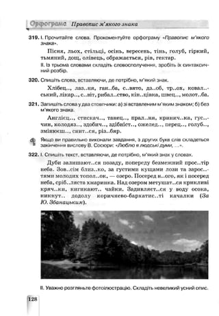 ЮГ) d Правопис м’якого знака
3 1 9 .1. Прочитайте слов?. Прокоментуйте орфограму Правопис м ’якого
знака».
П існя, льох, стільці, осінь, вересень, тінь, голуб, гіркий,
тьмяний, дощ , олівець, ображ ається, рів, гектар.
II.Із трьома словами складіть словосполучення, зробіть їх синтаксич­
ний розбір.
320. Спишіть слова, вставляючи, де потрібно, м’який знак.
Х лібец .., лаз..н я, ганьба, с..вято, дз..об, ѵр..ох, ковал..-
ський, лікар.., с..віт, риб іл..ство, кін..иівка, лівец.., мслот..ба.
321. Запишіть слова удва стовпчики: а) зі вставленим м'яким знаком; б) без
м'якого знака
А н гл ієц .., стискач.., тан ец .., прал..ня, кринич..ка, гус..-
чин, к ол одяз.., здоби ч.., зд ібн іст.., ож ел ед.., п ер ец .., голуб..,
ЗМІПЮГ.Ш.., СНИТ..СЯ, р із..бяр .
db Якщо ви травильно викон али завдання, з других букв слів складеться
закінчення вислову В. Сосюри: «Люблю я людськідуми, ...».
3 2 2 .1. Спишіть текст, вставляючи, де потрібно, м’який знак у слоьах
Д уби залиш аю ться позаду, попереду безм еж ний прос..тір
ьеба. Зов .сім бл и з..к о, за густими кущ ами лози га зар ос..-
тями молодих топол. .ок, — озеро. П осеред Н..ОГО, як і посеред
неба, ср?б. .ляста хмаринка. Над озером метуш а^-.ся крикливі
к р яч ..к и , кигикаю т.. чайки. Зади вл я єтеся у воду осока,
н и к н ут., додолу к ор и ч н ев о-бар хати с..ті качалки (За
Ю. Збанацькик).
II. Уважно розгляньте фотоілюстрацію. Складіть невеликий усний опис.
128
 
