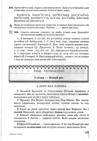 323. Прочитайте слова, подані у звуковому записі. Запишітьїх буквами удва
стовпчики: а) із м’яким знаком; б) без м’якого знака.
[іспан'ц'і], [пром’ін'чик], [риебал'чин], [пот'м’аніти],
[ідеиал'ний], [актйвн'іс'т'у], [ц'в’ах], [сіл'с'кйй], [нён'чин],
[йалйнон'ці], [йалйн'ц'і].
ф Якщо ви правильно виконали завдсння, /з перших букв записаних слів
k складеться початок вислову І Франка «... — великі дві сили».
ІЙГ 324. Спишіть речення, ставлячи, де треба, м’який знак. Виконайте
синтаксичний розбір останнього речення.
1. А материн..с..ка піс..ня пломінка усюди ходить слідом
за тобою (Л. Забашта). 2. С, .нігу мен, .шає, чорними латами
криєт..ся земля (У. Самчук). 3. Лон..чині корали зорями ран­
ковими палали (Д. Луценко). 4 Коли сохнеш., од печалі,
с..л..ози самі ЛЛ..ЮТ..СЯ (О. Афанасовв-Чужбинський).
5. І смагляве хлоп’я в хворое..тя»..ці цілу ніч..ку складає
вірші (Б. Сосюра). 6. Кругловидий місяц,. ховаєт..ся за хмари
і вже не показує нам шлях (М. Стельмах).
У КОГО ЯКА Я ЧИНКА
У Великій Британі_ та Сполучених Штатах Америки в
новорічну ні ч до малюків ориходи гь Санта-Клаус і залишає
подарунки для дітей у їхніх чобітках.
У Франції Дід Мороз називаєтеся Пер Ноель. Він також
вночі приносить подарунки дітям, тільки лишає їх під
ялинкою.
В Італії до дітей прилітає через димар фея Бефанія. Як і
святий Миколай, вона обдаровує тільки слухняних дітей.
У Швеції обирають найкращу дівчину села або міста й
називають її Лючія — цариця світла. Вона роздає малюкам
солодощі.
В Ефіопії Новий рік —свято врожаю. У ніч під Новий рік там
складають величезний сніп із сухих пальм і запалюють його.
5 Українська мова,5кл.
129
 