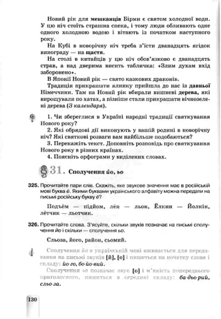 Новий рік для мешканців Бірми є святом холодної води.
У цю ніч стоїть страшна спека, і тому люди обливають одне
одного холодною водою і вітають із початком наступного
року.
На Кубі в новорічну ніч треба з’їсти дванадцять ягідок
винограду — на щастя.
На столі в китайців у цю ніч обов’язково є дванадцять
страв, а нац дверима висить табличка: «Злим духам вхід
заборонено».
В Японії Новий j, к — свято казкових драконів.
Традиція прикрашати ялинку прийшла до нас із давньої
Німеччини. Там на Новий рік вбирали вишневі дерева, які
вирощували по хатах, а пізніше стали прикрашати вічнозеле­
ні дерева (З календаря).
1. Чи збереглися в Україні народні трациції святкування
Нового року?
2. Які обрядові дії виконують у вашій рсдині в новорічну
ніч? Які святкові розваги вам найбільше подобаюі ься?
3. Перекажіть текст. Доповніть розповідь про святкування
Нового року в різних країнах.
4. Поясніть орфограми у виділених словах.
Сполучення йоі ьо
325. Прочитайте пари слів. Скажиь, яке зЕукове значення має в російській
мові буква ё. Якими буквами укра нського алфавіту можна передати на
письмі російську букру е?
Подъем — підйом, лен — льон, Ёлкин — Йолкін,
лётчик — льотчик.
326. Прочитайте слова. З ’ясуйте, скільки звуків позначає на письмі сполу­
чення йо і скільки — сголучення ьо.
Сльоза, його, район, сьомий.
^ Сполучення. р,.їчській мові вжиьa^ гься ля переда­
вання на письмі свуків [й], [о] і пишеться на пмчсіткѵ слова і
склад; • йо го, бо-йо-вий.
' ’поіучення ьо посіїачаї [о] і и ’якії ;ь попереднього
бадьорий,
сльо-за.
130
 