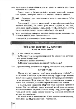 345. Перекладіть слова українською мовою і запишіть. Поясніть орфограму
«Правопис апострофа».
Съезд, память, бюрократ, бьёт, червяк, румяный, пятьде­
сят, грядка, матерью, Вячеслав, вязкий, мясной, въехать.
346. І. Запишіть подані слова удва стовпчики: а) з апострофом; б) без
апострофа.
Олов..яний, осерд..я, медв..яний, в..юн, об..орати, об.лзд,
переДСВ..ЯТКОРИЙ, ЦВ..ЯШОК, риб..ячий, здоров..я, пір..їна,
СЛОВ..ЯНИ, здибл..ювати, різдв..яний, торф..ячий, кам..яний,
ЗНІЧЄВ..Я, ОЛЄН..ЯЧИЙ, перед..ювілейний, дір..явий.
Якщо ви правильно виконали завдання, із других букв записаних слів
складеться виспів Івана Карпенка-Карого.
II. Викопайте фонетичний розбір виділеного слова.
1
ЗбЯЗНЄ МОВЛЕННЯ
ТВІР-ОПИС ТВАРИНИ ЗА ВЛАСНИМ
СПОСТЕРЕЖЕННЯМ
^ 1. Чи любиге ви тварин?
2. Чи живуть у вас удома тварини? Чи хотіли б ви догляда­
ти за якоюсь тв ариною?
3. Опишіть срого вихованця.
4. Які звички мас ваш домашній улюбленець?
3 4 7 .1. Прочитайте твір про домашню тварину, написаний п’ятикласником
КІТ МУРЧИК
Минув рік, як у нашому домі живе улюбленець усієї сім’ї —
кіт Мурчик. Коли тато приніс його додому, Мурчик був малень­
ким, безпирадним кошеням. Спочатку його доводилося годува­
ти, як немовля. Коли кошеня підросло, воно стало гратися з
усіма, бігало слідом, хапаючи передніми лапками за ноги.
З маленького кошеняти Мурчик став великим красивим
котом. Він увесь білий, лише невеликі чорні плями прикра­
шають його хвіст, передні лапки та спину. Мордочка Мурчика
така, як і в усіх котів: жовто-чорні очі, рожевий маленький
носик,тоненькі вуса.
Та все ж мій кіт незвичайний. Коли бачиш його мордочку,
розумієш, що Мурчик хитрий і грайливий.
136
 