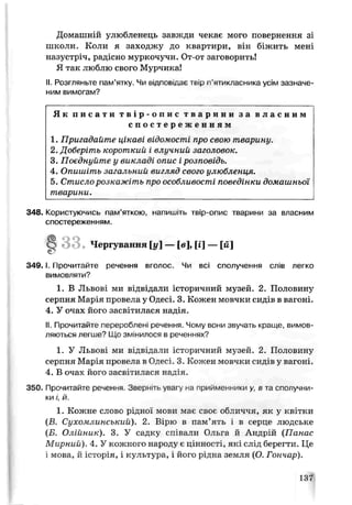 Домашній улюбленець завжди чекає мого повернення зі
школи. Коли я заходжу до квартири, він біжить мені
назустріч, радісно муркочучи. От-от заговорить!
Я так люблю свого Мурчика!
II. Розгляньте пам’ятку. Чи шдповщає твір п'ятикласника усім зазначе­
ним вимогам?
Як п и с а т и т в і р - о п и с т и а р и н и за в л а с н и м
с п о с т е р е ж е н н я м
1. Пригадайте цікаві відомості про свою тварину.
2. Доберіть короткий і влучний заголовок.
3. Поєднуйте у викладі опис і розповідь.
4. Опишіть загальний вигляд свого улюбленця.
5. Стисло розкажіть про особливості поведінки домашньої
тварини.
348. Користуючись пам’яткою, напишіть твір-опис тварини за власним
спостереженням.
3 4 9 .1.1 ірочитайте речення вголос. Чи всі сполучення слів легко
вимовляти?
1. В Львові ми відвідали історичний музей. 2. Половину
серпня Мар*я провела у Одесі. 3. Кожен мовчки сидів в вагоні.
4. У очах його засвітилася надія.
II. Прочитайте перероблені речення. Чому вони звучать краще, вимов­
ляються легше? Що змінилося в реченнях?
1. У Львові ми відвідати історичний музей. 2. Полосину
серпня Мар я провела в Одесі. 3. Кожен мовчки сидів у вагоні.
4. В очах його засвітилася над;я.
350. Прочитайте речення. Зверніть увагу на прийменники у. в та сполучни­
ки і, й.
1. Кожне слово рідної мови має своє обтіиччя, як у квітки
(Б. Сухомлинський). 2. Вірю в пам’ять і в серце людське
(Б. Олійник). 3. У садку співали Ольга й Андрій (Панас
Мирний). 4. У кожного народу є цінності, які слід берегти. Це
і мова, й історія, і культура, і його рідна земля (О. Гончар).
Чергування [у ] — [в], [і] — [м]
137
 