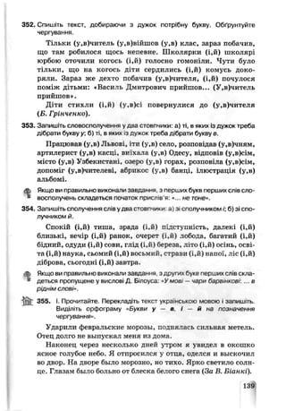352. Спишіть текст, добираючи з дужок потрібну букву. Обґрунтуйте
чергування.
Тільки (у,в)читель (у,в)війшов (у,в) клас, зараз побачив,
що там робилося щось непевне. Школярки (і,й) школярі
юрбою оточили когось (і,й) голосно гомоніли. Чути було
тільки, що на когось діги сердились (і,й) комусь доко­
ряли. Зараз же дехто побачив (у,в)чителя, (і,й) почулося
поміж дітьми: «Василь Дмитрович прийшов... (У,в)читель
прийшов».
Діти стихли (і,й) (у,в)сі повернулися до (у,в)чителя
(Б. Грінченко).
353. Запишіть словосполучення у два стовпчики а) ті, в яких із дужок треба
дібрати букву у; б) ті. в яких із дужок тре ба д.брати букву в.
Працював іу,в) Львові, іти (у,в) село, розповідав (у,в)чням,
артилерист (у,в) касці, виїхала іу,в) Одесу, відповів (у,в)сім,
місто (у,в) Узбекист«ні, озеро (у,в) горах, розповіла (у,в)сім,
допом’іт (у,в)чителеві, абрикос (у,в) банці, ілюстрація (у,в)
альбомі.
ф Якщо ви правильно виконали завдання з перших букв перших слів сло-
* восполучень складеться початок приспів я: «.. не тоне».
354. Запишіть сполучення слів у два стовгчики а) зі сполучником /';б) зі спо­
лучником й.
Спокій (і,й) тиша, зрада (і,й) лідступність, далекі (і,й)
близькі, вечір (і,й) ранок, очерет (і,й) лобода, багатий (і,й)
бідний, одуди (і,й) сови, глід (і,й) береза, літо (і,й) осінь, осві­
та (і,й) наука, сьомий (і,й) восьмий, страви (і,й) напої, ліс (і,й)
діброва, сьогодні (і,й) зав гра.
ф Якщо ви правильно виконали завдання з других букв перших слів скла-
" деться пропущене у вислові Д Білоуса Умов —чари барв,нковг ... в
ріднім слові».
355. І. Прочитайте. Перекладіть текст українською мовою і запишіть.
Виділіть орфограму «Букви у — в, і — й ьа позначення
чергування».
Ударили февральские морозы, поднялась сильная метель.
Отец долго не выпускал меня из дома.
Наконец через несколько дней з'тром я увидел в окошко
ясное голубое небо. Я отпросился у отца, оделся и выскочил
во двор. На дворе было морозно, но тихо. Ярко светило солн­
це. Глазам было больно от блеска белого снега (За В. Біанкі).
139
 