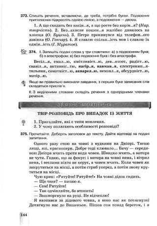 373. Спишіть речення, вставляючи, де треба, потрібні букви. Подвоєння
приголосних підкреслі гьоднією лінією, а подовження —двома.
1. А що сходить без насін..я, а що рссте без норін..я? (Нар.
творчість). 2. Без..ахисне кошен..я жалібно дивилось на
хлопця (О. Буцень). 3. Петро прокинувся від телефонного
дзвінка (О. І ошар). 4. Я славлю спільн..ість мов і славлю їх
одмін.лсть (І. Муратов).
& 374- '■Запишіть подані слова у три стовпчики: а) з подвоєнням букв;
б) з апострофом: в) без подвоєння букв і без апострофа
Весіл..я, емал..ю, кмітливіст..ю, дев..ятсот, радіст..ю,
свавїт..я, активніс..тю, чагір..я, навман..я, електрокип..я-
тильник, самотніст..ю, акварел..ю, немовл..я, абсурдніст..ю,
матір.,ю.
Якщо ви правильно виконали завдання, з перших буки записаних слів
складеться прислів’я.
II. З виділеними слоьами складіть речення з однорідними членами
речення.
ТВІР-РОЗПОВІДЬ ПРО ВИПАДОК ІЗ ж и т т я
ф 1. Пригадайте, які є типи мовлення.
2. У чому полягають особливості розповіді?
375. Пропитайте Доберіть заголовок до тексту. Дайте відповіді на подані
запитання.
Одного разу стою на човні з вудками на Дніпрі. Тягаю
лящі, язі, краснолери. Добре тоді клювало... Бачу — середи­
ною Дніпра мчить проти води човен. Швидко мчить, а мотора
не чути. Гадаю, що за фокус: і мотора на човні нема, і вітрил
нема, і веслагли ніхто не керує, а човен мчить. Коли човен як
закрутиться на місці, а потім стриб уперед, а потім знову кру­
титься на місці.
Чую крик: «Рятуйте! Рятуйте!» На човні дідок сидить.
— Що таке? — питаю я.
— Сом! Рятуйте!
— Так одчіпляите, бо втопить!
— Зашморгнуло на руці. Не відчеплю!
Я вхопився за дідового човна, а воно нас як потягнуло!
Дотягнуло нас до Вишеньок. Пішов сом понад берегом, і я
144
 
