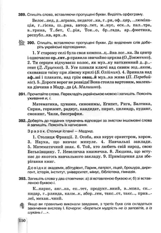 389. Спишіть слова, вставляючи пропущені букви. Виділіть орфограму.
Белое..пед, д..аграма, педагог..ка, г..ря, оф..цер, ..люміна-
ція, г..гієна, ш..рма, авторитет, м..нус, еск..з, пал..тра,
в..трина, Т..бет, С..рія, Ток..о, бр..гада, ар..фметика,
республ..ка, арх..в.
390. Спишіть, вставляючи пропущені букви. До виділених слів добе­
ріть українські відповідники.
1. У старому селі була своя композ..ц..йна лог..ка. За центр
і одночасно ор..єнт..р правила звичайно церква (О.Довженко).
2. Ти серцем відчуваєш колос, як муз..ку натхненний д..р..-
гент (Ц. Луцгнко). 3. Усе пливли ключі над сивим зод..аком,
сховавши таі'ьу при лівому крилі (Б. Олійник). 4. Зринала над
аф..ші і плакати, над грім овац..й муз..ка жина (77. Пеоебий-
ніс). 5. Дороги ворог не розвіда! Вона стояла вартовим, малень­
ка дівчина з Мадр..да (А Малишко).
391. Прочитайте слова. Перекладіть українською мовсю ізапишіть Поясніть
уживання и, і.
Математика, цунами, синонимы, Египет, Рш а, Балтика,
Сирия, горизонт, радиус, кандидат, пират, цилиндр, пудинг,
смокинг, Чили, биография.
392. Доберіть до подачих тлумачень б щ п с в ід н за змістом іншомовні слова
й запишіть. Поясніть їх написання.
З р а з о к С т о л и ц я Іспанії —Мадрид
1.Столиця Франції. 2. Особа, яка керує оркестром, хором.
3. Наука, що вивчає минуле. 4. Навчальні заклади.
5. Математичний знак. 6. Той, хто любить свій народ, свою
Батьківщину. 7. Невеличка книжечка. 8. Людина, що всту­
пає до якогось навчального закладу. 9. Приміщення д^я збе­
рігання книг.
Дові дка: акадеѵія, абі гурієнт, Париж, патріот, ліцей, брошура, дири­
гент, історія, інститут універсиїет, мінус, бібліотека, гімнззія.
393. Запишіть слова у два стовпчики:а) зі вставленою буквою и; б) зі встав­
леною буквою і.
К..парис, анг..на, еп..тет, продуктивний, в..мпел, ск..-
пидар, г..рлянда, калм..к, абор..ген, такс..ст, такс.., приві­
леї, механ..чний.
ф. Якщо ви правильно виконали завдання, з третіх букв слів складеться
& закінчення вислову І. Кочерги: «Береться мудрість не із заповітів, а із
шукань /...».
150
 