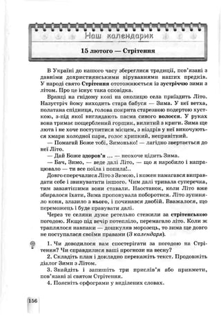 В Україні до нашого часу збереглися традиції, пов’язані з
давніми дохристиянськими віруваннями наших предків.
У народі свято Стрітення ототожнюється із зустріччю зими з
літом. Про це існує така оповідка.
Вранці на гнідому коні на окотицто села приїздить Літо.
Назустріч йому виходить стара бабуся — Зима. У неї ветха,
полатана спідниця, голова покрита старезною подертою хуст­
кою, з-під якої виглядають пасма сивого волосся. У руках
вона тримає пощерблений горщик, вилитий з крлги. Зима ще
люта і не хоче поступитися місцем, з ніздрів у неї викочують­
ся хмари холодної пари, го~ос хоипкий, непривітний.
— Помагай Боже тобі, Зимонько! — лагідно звертається до
неї Літо.
— Дай Боже здоров’я ... — неохоче цідить Зима.
— Бач, Зимо, — веде да лі Літо, — що я наробило і напра­
цювало — ти все поїла і попила!..
Довго сперечалися Літо з Зимою, і кожен намагався виправ­
дати себе і звинуватити іншого. Чим далі тривала суперечка,
тим завзятішими вони ставали. Наостанок, коли Літо вже
збиралося їхати, Зима пропонувала поборотися. Літо зупиня­
ло коня, злазило з нього, і починався двобій. Вважалося, що
переможець і буде правувати чалі.
Через те селяни дуже ретельно стежили за стрітенською
погодою. Якщо піц вечір потепліло, перемагало j t t t o . К о л и ж
траплялося навпаки — дошкуляв морозець, то зима ще довго
не поступалася своїми празами (З календаря).
1. Чи доводилося вам спостерігати за погодою на Стрі-
тення? Чи справдилися ваші прогнози на весну?
2. Складіть план і докладно перекажіть текст. Продоьжіть
діалог Зими з Літом.
3. Знайдіть і запишіть три прислів’я або прикмети,
пов’язані зі святом Стрітення.
4. Поясніть орфограми у виділених словах.
156
 