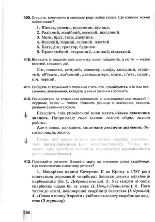 409. Спишіть, вилучаючи в кожному ряду зайве слово. Що означає кожне
зайве слово?
1. Школа, ранець, щоденник, вулиця.
2. Радісний, жадібний, веселий, щасливий.
3. Мати, брат, тато, дівчинка.
4. Еисокий, чорний, зелений, жовгий.
5. Хата, дім, трактор, будинок.
6. Працелюбний, старанний, л і н и е и й , с і л ь с ь к и й .
410. Випишіть із поданих слів спочатку назви предметів, а потім — назви
якостей, кількості, дій.
Сім, плавати, вечірній, елеватор, шафа, холодний, серди­
тий, об’їхати, від’ємний, дванадцятеро, стати, п’ять, ранок,
піч, чорний.
411. Виберіть із тлумачного словника п’ять слів ознайомтесь з їхніми лек­
сичними значеннями, складіть із ними речення і запишгть.
412. Ознайомтеся за тлумачним словником із значеннями слів людний —
людяний, талан — талант. Поясніть різницю в значеннях, складіть
речення з кожним словом.
1 Більшість слів української мови мають кілька лексичних
значень. Наприклад: сива голова, голова зборів, голова
родини.
Але є слова, що мають лише одне лексичне значення: діє­
слово. нація, місто.
І Сл о в а , які мають кілька лексичних зішчснь, називаю*
тьгя багатозначними ( многозначными). Слова, які
мають одне лексичне значення, називаються однозначними
{рос. однозначными).
413. Прочитайте речення. Зверніть увагу на значення слова скарбниця.
Що воно означає в кожному реченні?
1. Мандрівка цариці Катерини II до Криму в 1787 році
коштувала дерн:аьній скарбниці близько десяти мільйонів
карбованців (За С. Добровольським). 2. Усі скарби зі своїх
скарбниць оддав би за волю (І. Печуй-Левицький). 3. Його
тягло до землі, невичерпної скарбниці багатства (І. Франко).
4. «Слово о полку Ігоревім» увійшло в золоту скарбницю люд­
ства (3 журналу).
■l 58
 