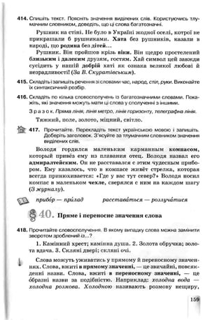 414. Спишіть текст. Поясніть значення виділених слів. Користуючись тлу­
мачним словником, доведіть, що ці слова багатозначні.
Рушник на стіні. Не було в Україні жодної оселі, котрої не
прикрашали б рушниками. Хата без рушників, казали в
народі, що родина без дітей...
Рушник. Він пройшов крізь віки. Він щедро простелений
близьким і далеким друзям, гостям. Хай символ цей завжди
сусідить у нашій добрій хагі як ознака великої любові й
незрадливості! (За Е. Скуратівським).
415. Складітьізапишіть речення з. словамм час, народ, стіл, руки. Виконайте
їх синтаксичний розбір.
416. Складіть по кілька словосполучень із бггатозгачними словами. Пока­
жіть, які значения можую мати ці слова у сполученні з іншими.
З р а з о к . Пряма л ін ія лінія метро лінія горизонту, телеграфна лінія.
Тяжкий, поле, золото, міцний, світло.
a n t 417- Поочитаите. Переклад,ть текст українською моьою і запишіть.
Доберіть заголовок. З'ясуйте за тлумачним словником значення
виділених слів.
Володя гордился маленьким ксрмавньгм компасом,
который привёз ему из плавания отец. Володя назьал его
адмиралтейским. Он не расставался с этим чудесным прибо­
ром. Ему казалось, что в компасе живет стрелка, которая
всегда принюхивается: «Где у вас тут север7» Володя носил
компас в маленьком чехле, сверялся с ним на каждом шагу
(3 журналу).
ш . прибор — при, гад расставаться —розлучатися
418. Прочитайте словосполучення. В якому випадку слова можна замінити
зворотом зроблений іЗ...?
1. Камінний хрест; камінна дуп_а. 2. Золота обручка; зело­
та вдача. 3. Скляні двер'; скляні оч±.
Слова можуть ужива гись у прямому й переносному значен­
нях. Слова, вжиті в прямему значенні, — це звичайні, повсяк­
денні назви. Слова, вжит. в переносному значенні, — це
образні назви за подібністю Наприклад: дсолидна вода —
холодна розмова. Холодною називають розмову нещиру,
4 0 . П ряме і переносне значення слова
159
 
