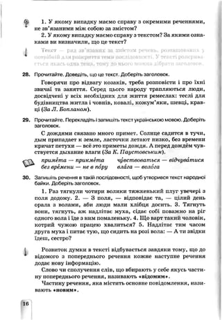 f
1. У якому випадку маємо справу з окремими реченнями,
не зв’язаними між собою за змістом?
2. У якому випадку маємо справу з текстом? За якими озна­
ками ви визначили, що це ^екст?
І То ст р ІП 3 [і< гл
ііі для розкриття
28. Прочитайте. Д о в е я т ь , иіо це текст. Доберіть заголовок.
Говорячи про відвагу козаків, треба розповісти і про їхні
звичаї та заняття. Серед цього народу трапляються люди,
досвідчені у всіх необхідних для життя ремеслах: теслі для
будівництва житла і човнів, ковал:, кожум’яки, шевці, крав­
ці (За JI. Бопланом).
29. Прочитайте. Перекладіть ізапишіть текст українською мовою. Доберіть
заголовок.
С дождями связано много примет. Солнце садится в тучи,
дым припадает к земле, ласточки лет°ют низко, без времени
кричат петухи — всё это приметы дождя. А перед дож; ;м чув­
ствуется дыхание влаги (За К. Паустовським).
примета — прикмета чувствоваться — відчуватися
без времени — не в пору влага — волога
ЗО. Запишіть речення в такій послідовності, щоб утворився текст народної
байки. Доберіть заголовок.
1. Раз тягнули чотири волики тяжкенький пііуг увечері з
поля додому. 2. — 3 поля, — відповідає та, — цілий день
орала з волами, аби люди мали хлібця досить. 3. Тягнуть
вони, тягнуть, аж надлітає муха, сідає собі поважно на ріг
одного вола і їде з ним помаленьку. 4. Що варт такий чолові с,
котрий чужою працею хвалиться? 5. Надлітає тим часом
друга муха і питає тую, що сидить на розі вола: — А ти звідки
їдеш, сестро?
і Розвиток думки в тексті відбувається завдяки тому, що до
відомого з попереднього речення кожне наступне речення
додає нову інформацію.
Слово чи сполучення слів, що вбирають у себе якусь части­
ну попереднього речення, називають «відомим».
Частину речення, яка містить основне повідомлення, нази­
вають «новим».
16
 