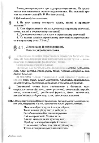 ?
В воздухе чувствуется приход красаьицы-весны. На прота­
линах показываются первые подснежники. Их нежный аро­
мат наполняет леса (За В. Бистрицькою).
II.Дайте відповіді на запитання.
1. На яку ознаку вказують слова, вжиті в прямому
значенні?
2. Чим відрізняються від слів, ужитих у прямому значенні,
слова, вжиті в перекосному значенні?
3. Для чого вживаються слова в переносному значенні?
4. Чи можна слова в переносному значенні використовува­
ти в науковому стилі? Чому9
§4 1 . Лексика за походженням.
Власне українські слова
і Українська лексика формувалася протягом багатьох сто­
літь. Яа походженням ьои^ поділяється ня дві групи — неіа-
о їичені та іншомовні (запозичені) слова.
Сер- незанозичених є слова:
1) спільні для багатьох слов'янських м^в: земля, небо, вода,
сіль, плуг, сестра, брат, рука, білий, чорний, говорити, два,
давно, близько;
) в ас —іі тільки українській мові (власне українські
toj мрія, хист, глузд, мереживо, паляниця, примхливий,
нашвидкуруч, духмяний, годинник, очолити, стрункий.
Іншомовні слова було запозичено з багатьох мов:
старослов'янської (глава, храм, учитель), польської (хвороба,
гонор, шляхетний), російської (артіль, болт, чиновник),
неслов’янських (директор, алея, оранжерея, каюта).
4 2 4 .1.Прочитайте поезис Василя Симоненка. Випишіть десять незапозиче-
них слів, пщкресл .ьті з них. що властны тільки українській мові.
Можна вибрать друга і по ду ку брата,
Та не можна рідну матір вибирати.
За тобою завше буцуть мандрувати
Очі материнські і білява хата.
І якщо впадеш ти на чужому полі,
Прийдуть з України верби і тополі,
Стануть над тобою, листям затріпочуть,
Тугою прощання душу залоскочуть.
6 Українська мова.5кл.
161
 
