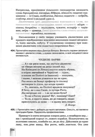 Наприклад, працівники сільського господарства вживають
слова боронування- кoco^й^^я, добрива, обмолот; медичні пра­
цівники — ін' кціл, знеболення, діагноз; педагоги — педрі да,
семестр, вікно («вільний урок»).
Діале-тними (рі диалек іыміл) ній ваюуься слова, що
вживаються лише мешканцями певної -іігцевості: когут —
півень; банувати — жалкувати, тужити; мольфар — чарів­
ник; збори— урвища, в тні слов.. і * гьізаґально
. [вачимі:. трембіта, полонина.
І Письменники у своїх творах уживають діалектизми для
кращого відображення мовлення мешканців певно* м’сцепос-
ті, їхніх звичаїв, побуту. У тлумачному словнику при пояс­
ненні діалектних слів подається скорочення діал.
434. Прочитайте виразно вірш Дмитра Білоуса. Випишіть парами загально­
вживані і діалектні слова, у дужках зазначаючи, в якій м іс ц є р о с т . в о н и
ьживаються.
ЧУДЕСНІ БАРВИ
... А є ще риси мови, що звуться діалекти:
це говори місцеві на дещо інший лад.
На Київщині (в Латках) взуття зовуть обувка,
а огірок звичайний в Чернігові — гурок,
а кошик на Поліссі (в Іванкові) — кошувка,
і назви, і вимова різняться що не крок.
Раз якось на базарі професор із столиці
заговорив із дідом, що ягоди привіз:
— То, значить, на Поліссі вродили полуниці?
Я бачу, ви з-яод Снові, із ху горе Рогіз.
Дід витріщає очі — і як це може бути?
— То ви з Рогозу родом? М о інженер? Поет?
— Та ні, я просто знаю, як де говорять люди:
прислухуюсь до мови — і в цьому весь секрет.
Д. Білоус
4 3 5 .1. Прочитайте гекст, доберіть до нього заголовок. Спишіть, вставляючи
пропущені букви. Підкресліть профес.оналізми.
Праворуч із жита випурхає хмарка диму, а незабаром вири­
нає і громіздкий корпус степового корабля. Похитуючись на
золотавих хв ллях, комбайн пл .ве до яісу. Дійшовши до краю
лану, пов..ртає назад. Він росте, наближається. Ось уже
166
 