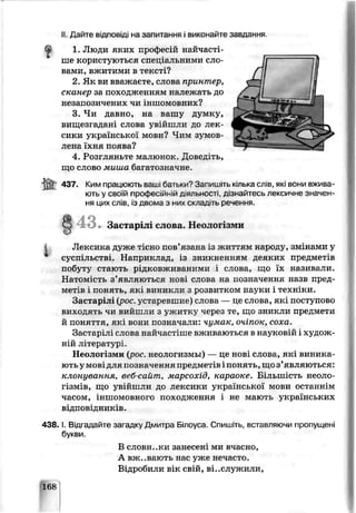 II Дайте в ід п о в ід і на запитання і виконайте завдання
1. Люди яких професій найчасті­
ше користуються спеціальними сло­
вами, вжитими в тексті?
2. Як ви вважаєте, слова принтер,
сканер за походженням належать до
незапозичених чи іншомовних?
3. Чи давно, на вашу думку,
вищезгадані слова увійшли до лек­
сики української мови? Чим зумов­
лена їхня поява?
4. Розгляньте малюнок. Дивед.ть,
що слово миша багатозначне.
437. Ким праї юють ваші батьки? Запишіть кілька слів, які вони вживг
ють у своїй професійній д.яльності, дізнайтесь лексичне значен­
ня цих слів, із двома з них складіть речення.
Застарілі слова. Неолог зми
Лексика дуже тісно пов’язана із життям народу» змінами у
суспільстві. Наприклад, із зникненням деяких предметів
побуту стають рідковживаними і слова, що їх називали.
Натомість з’являються нові слова на позначення назв пред­
метів і понять, які виникли з розвитком науки ^техніки.
Застарілі крос, устаревшие) слова — це слова, які поступово
виходять чи вийшли з ужитку через те, що зникли предмети
й поняті я, які вони позначали: чумак, очіпок, соха.
Застарілі слова найчастіше вживаються в науковій і худож­
ній літературі.
Неологізми {рос. неолої измы) — це нові слова, як виника­
ють у мовідля позначення предметів понять, що з’являються:
клснування, веб-саит, марсохід, караоке. Більшість неоло­
гізмів, що увійшли до лексики української мови останнім
часом, іншомовного походження і не мають українських
відповідників.
4 3 8 .1. Бі згадайте загадку Дѵитра Ьілоуса. Спишіть, вставляючи пропущені
Ьукви.
В словники занесені ми ьчасно,
А вживають нас ѵже нечасто.
Відробили вік свій, відслужили,
168
 