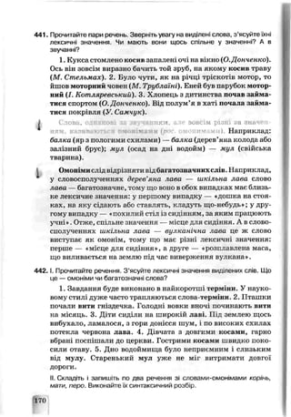 441. Прочитайте пари речень. Зверніть увагу на виділені слова, з’ясуйте їхні
лексичні значення. Чи мають вони щось спільне у значенні? А в
звучанні?
1. Кукса стомлено косив зап°лені очі на вікно (О.Донченко).
Ось він зовсім виразно бачить той зруб, на якому косив траву
(М. Стельмах). 2. Було чутг, як на річці тріскотів мотор, то
йшов моторний чоьен (М. Трублаїні). Еней був парубок мотор­
ний (І. Кот ляревський). 3. Хлопець з дитинства почав займа­
тися спортом (О.Донченко). Від полум’я в хаті почала займа
тися покрівля (У Самчук).
І Слова, однакові за звучанням, але зовсім різні ка значен
", і зи т і іілп ’и І їй г *ш) Наприклад:
балка (яр з пологими схилами) — ба чка (дерев’яна колода або
залізний брус); мул (эсад на дні водойм) — мул, (свійська
тварина).
Омонімислід відрізняти відбагатозначнихслів.Наприк лад,
у словосполученнях дерев’яна чава — шкільна аава слово
лава — багатозначне, тему що воно в обох випадках має близь­
ке лексичне значення: у першому випадку — «дошка на стоя­
ках, на яку сідають або ставлять, кладуть що-неб^дь^; у дру­
гому випадку — «похилий стіл із сид'ньям, за яким працюють
учні». Отже, спі льне значення — місце для сицінчя. А в слово­
сполученнях шкільна чава — вулканічна чава це ж слово
виступає як омонім, тому що мас різні лексичні значення:
перше — «місце для сидіння», а друге — «розплавлена маса,
що виливається на землю під час виверження вулкана».
4 4 2 .1. Прочитайте речення. З’ясуйте лексичні значення виділених сг.ів. Що
це — омоніми чи багатозначні слова?
1. Завдання буде викочано в найкоротші терм їй. У науко­
вому стилі дуже часто трапляються слова-терміни. 2. Пташки
почали вити гніздечка. Голодні вовки вночі починають вити
на місяць. 3. Діти сиділи на широкій лав'. Під землею щось
вибухало, ламалося, з гори донісся шум, і по високих схилах
потекла червона лава. 4. Дівчата з довгими косами, гарно
вбрані поспішали до перкви. Гострими косами швицко поко­
сили отаву. 5. Дно водоймища було неприємним і слизьким
від мулу. Старенький мул уже не міг витриматч довгої
дороги.
II. Складіть і запишіть по два речення зі словами-омонімами корінь,
мати, перо. Виконайте їх синтаксичний розбір.
L70
 