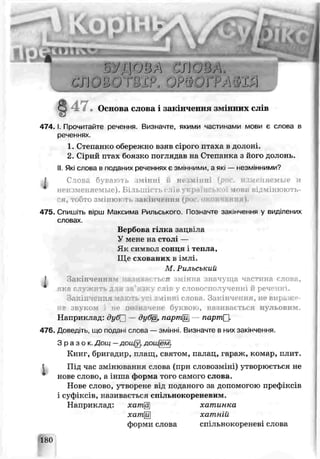 К В
4 7 . Основа слова і закінчення зіѵ нних слів
4 7 4 .1. Прочитайте речення. Визначте, якими частинами мови є слова в
реченнях.
1. Степанко обережно взяв сірого птаха в долоні.
2. Сірий п^ах боязко поглядав на Степанка з його долонь.
II.Які слова в поданих реченнях є змінними, а які — незм.нними?
і Слоьа бувак ть шінні іі не інні , ншеняемьіб і
неизменяемые). БІ ТЬШІСТЬf ІхВу К]і ІПВ. ь иінюють-
ся, ті <тозм інктг закінчення (рос. окончания).
475. Спишіть вірш Максима Рильського. Позначте закінчення у виділених
словах
М. Рильський
t Закінченням іін.ѵи гы я імінна значуща частина слова,
ТКГ! С гужИ ТЬ Д ІЯ ів’язку С ПІ] ус О В О Щ лученні Й реч'іШ І .
Закінчена і >ть усі змінні слова. Закінчення, не вираже­
не зь^ком і ні- ь. начѳне буквою, називається нульовим.
Наприклад: суСГ] — ду*Щ, парттЩ партпЛ.
476. Доведіть, що подані слова — змінні. Визначте в них закінчення.
З р а з о к . Дощ —доіЦу, дощем{.
Книг, бриіадир. п. іащ, святом, па.мац, гараж, комар, плит.
Під час змінювання слова (при словозміні; утворюється не
ноье слово, а лина Форма того самою слова.
Нове слово, утворене від поданого за допомогою префіксів
і суфік< жВ, називається спільнскореневим.
Наприклад: хата^ хатинка
Вербова гілка зацвіла
У мене на стол —
Як символ сонця і тепла,
Ще схованих в імлі.
хати^
фоъми слова
хатній
спільнокореневі слова
 