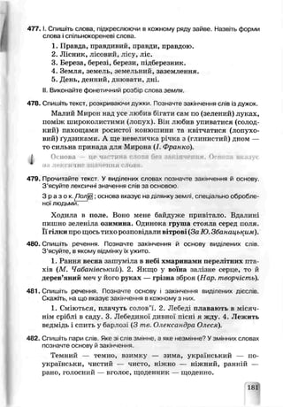 477. І. Спишіть слова підкреслюючи в кожному ряду зайве. Нззвгь форми
слова j спільнокореневі спова.
1. Правда, правдивий, лравди, правдою.
2. Лісник, лісовий, лісу, ліс.
3. Береза, березі, берези, підберезник.
4. Земля, земель, земельний, заземлення.
5. День, денний, днювати, дні.
II. Виконайте фонетичний роабю слова земля.
478. Спишіть текст, розкриваючи дужки Позначте закінчення слів із дужок.
Малий Мирон над усе любив бігати сам по (зелений) луках,
поь;іж широколистими (лопух). Він любив упиватися (солод
кий) пахощами росистої конюшини та квітчатися (лопухо­
вий) ґудзиками. А ще невеличка річка з (глинистий) дном —
то сильна принада для Мирона (/. Франко).
І Основа тте ч. тинн слога без *; ■
ад ння ов
479. Прочитайте текст У виділених словах позначте закінчення й основу.
З ’ясуйте лексичні значення слів за основою.
З р а з о к . ролЩ ; осноза вказує на ділянку землі спеціально обробле­
ної людьми.
Ходила в поле. Воно мене байдуже привітало. Вдалині
пишно зеленіле озимина. Одинока груша стояла серед поля,
ї гілки пре щось тихо розповідали в трові (За Ю. Збанаиьким).
480. Спишіть речення Позначте закінчення й основу виділених слів.
З ’ясуйте, в якому відмінку їх ужито.
1. Рання весна зашуміла в небі хмаринам*? перелітних пта­
хів (М. Чабанівський). 2. Якщо у воїна залізне серце, то й
дерев’яний меч у його рук.ях — грізна зброя (Нар. творчість).
481. Спишіть речення. Позначте основу і закінчення виділених дієслів.
Скажіть ча що вказуй закінчення в кожному з них.
1. Сміються, плачуть солов’ї. 2. Лебеді плавають в місяч­
нім сріблі в саду. 3. Лебединої дивної пісні я жду. 4. Лежить
ведмідь і спить у барлозі (3 те. Олександра Олеся).
482. Спишіть пари слів JiKe зі слів змінне, а яке незмінне? Узмінних словах
позначте основѵ й закінчення.
Темний — темно, взимку — зима, уїсраївський — по-
українськи, чистий — чисто, ніжно — ніжний, ранній —
рано, голосний — вголос, щоденник — щоденно.
181
 