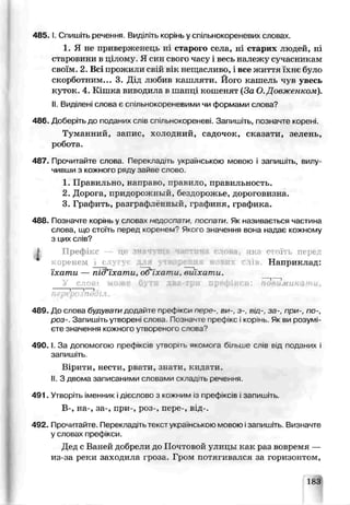 485. І. Спишіть речення. Видіпль корінь у спільнокоренсвих словах.
1. Я не приверженець ні старою села, ні старих людей, ні
старовини в цілому Я син свого часу і весь належу сучасникам
своїм. 2. В сі прожили свій вік яещаслиьо, і все життя їхнє було
скорботним... 3. Дід любив кашляти. Його кашель чув увесь
куток. 4. Кішка виводила в шапці кошенят (За О.Довженком).
II. Виділені слова є сі іільнокореневими чи формами слова?
486. Доберіть до поданих сл в спільнокореневі. Запишіть, позначте корені.
Туманний, запис, холодний, садсчок, сказати, зелень,
робота.
487. Прочитайте слова. Пеоекладггь українською мовою і запишіть, вилу
чивши з кожного ряду зайве слово.
1. Правильно, направо, правило, правильность.
2. Дорога, придорожный, бездорожье, дороговизна.
3. Графить, разграфле вный, графиня, графика.
488. Позі ачте корінь у словах недоспати, поспати. Як називг вться частина
слова, що стоїть перед коренем? Якого значення воі а надао кожному
з цих слів?
J Префікс це зплчущл частина слова, яка гчоїть перед
•:орен.ем с д. >твор€вая а» янх лі Наприклад:
їхати — під’їхат и,Ъ&іхати, ьиіхати.
У с л о в і може бути два-три префікси: понаминати,
----- 1--- 1--1
перерозподіл.
489. До слова будувати додайте пре<$ 'кси пере-, ви-, з-, від-, за-, при-, по-,
роз-. Запишіть утворені слова Позначте префікс і корінь. Як ви розумі­
єте значення кожного утвореного спова?
4 9 0 .1. За допомогою префіксів утворіть якомога більше слів від подгчих і
запишіть
Вірити, нести, рвати, знати, кидати.
II. З двома записаними словами склад ть речення
491. Утворіть іменник ідієслово з кожним із префіксів і запишіть.
В-, на-, за-, при-, роз-, пере-, від-.
4Р2. Прочитайте. Перекладіть текстукраїнською мовою ізапишіть Визначте
у словах префікси.
Дяд с Ваней добрели до ІІоч говой улицы как раз вовремя —
из-за реки заходила іроза. Гром потягивался за горизонтом,
183
 