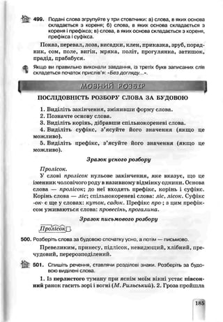 499. Подані слова згрупуйте у три стовпчики: а) слова| в яких основа
складається з кореня; б) слова, в яких основа складається з
кореня і префікса; в) слова, в яких основа складається з коррня,
префікса і суфікса.
Показ, перевал, лоза, висадки, клен, приказка, зруб, порад­
ник, сом, поле, вигін, мряка, політ, прогупянка, затишок,
прадід, прабабуся.
dfe Якщо ви правильно виконали завдання, із третіх букв записаних спів
* складеться початок прислів'я: «Без догляду...».
ЩШШШШм о в н и й розвхр яшшшшщПОСЛІДОВНІСТЬ РОЗБОРУ СЛОВА ЗА БУДОВОЮ
1. Виділ ть заі нченкя, змінивши форму слова.
2. Позначте основу слова.
3. Виділіть корінь, дібравши сшльнок ореневі слова.
4. Виділіть суфікс, з ’ясуйте його значення (якщо це
можливо).
5. Виділіть префікс, з’ясуйте його значення (якщо це
можливо).
Зразок усного розбору
Пролісок.
У слові пролісок нульове закінчення, яке вказує, що це
і м е н н и к чоловічого роду в називному відмінку однини. Основа
слова — пролісок; до не входять префікс, корінь і суфікс.
Корінь слова — ліс; спільнокореневі слова" ліс, лісок. Суфікс
-ок- є ще у словах: кут ок, садок. Префікс пре-; з цим префік­
сом уживаються слова: провесінь, прога лина.
Зразок письмового розбору
£ р ІЇісо ~ кП -
500. Розберіть слова за будовою спочатку усно, а потім — письмово.
Превеликим, принесу, підлісок, невидющий, хлібний, пре •
чудовий, перерозподілений.
501. Спишіть речення, ставлячи розділові знаки. Розберіть за будо­
вою виділені слова.
1. Із перлистого туману при я с ь і м моїм вікні устає півсон­
ний ранок гасить зорі і вогні (М .Рильський). 2. Гроза пройшла
185
 