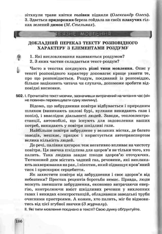 зітхнули трави квітки голівки пдняхи (Олександр Олесь).
З Здається придорожня беюеза гойдала на своїх плак чих гіл­
ках зелений димок (М. Стельмах).
р :............. ......... ...............■ ■ — J
ДОКЛАДНИЙ ПЕГЕКАЗ ТЕКСТУ РОЗПОВІДНОГО
ХАРАКТЕРУ З ЕЛЕМЕНТАМИ РОЗДУМУ
1. Які висловлювання називаються роздумом?
2. З яких частин складається текст-роздум?
Л Часто в текстах поєднують різні типи мовлення. Опис у
тексті розповідного характеру допомагає краще уявити те,
про що розповідається. Роздум, поєднаний із розповіддю,
більше зацікавить читача чи слухача, допоможе зробити від­
п о вів: висновки.
5 0 2 .1. Прочитайте текст мовчки, зазначивши витрачений на читання час (він
не повинен перевищувати одну хвилину).
Відомо, що забруднення повітря відбувається і природним
шляхом (виникають пилові бурі, вулкани викидають гази і
попіл), і внаслідок діяльності людей. Заводи, теплоелектро­
станції, автомобіл1, що існують для задоволення наших
потреб, викидають у повітря шкідливі гази.
Найбільше повітря забруднене у великих містах, де багато
завод’в, мешкає, працює і користується автотранспортом
велика кількість людєй.
До речі, паління цигарок теж неї ативно впливає на чистоту
повітря. Ця звичка шкідлива для здоров’я не ѵільки того, хто
палить. Така людина завдає шкоди здоров’ю оточуючих.
Тютюновий дим містить чадний газ, речовини, які виклика­
ють захворювання на раї:, і нікотин, який підвищує кров’яний
тиск і прискорює серцебиття.
Як оахисгити повітря від забруднення і своє здоров’я від
небезпеки? Простих рецептів боротьби немає. Правда, люди
можуть зменшити забруднення, економно витрачаючи енер­
гію, контролюючи вміст шкідливих речовин у вихлопних
газах і викидах електростанцій, обладнавши заводські труби
очисними пристроями. А кожен, хто палить, міг би відмови­
тись від цієї згубної звички (3 журнали).
II.Які типи мовлення поєднано в тексті? Свою думку обґрунтуйте
186
 