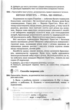 III. Доберіть до іексту заголовок у формі спонукального речення.
IV. Докладно перекажіть текст за самостійно складеним планом.
5 0 3 .1. Прочитайте текст уголос, дотримуючись правил виразного читання.
ВЕРХНЯ ПРИП’ЯТЬ — РІЧКА, ЩО ЗНИКАЄ...
Подивишся на карту України — пооачиш багато тоненьких
блакитних «ниточок». Це маленькі річки Колись воьи були
повноводними. Серед них — Верхня Прип’ять. Біля неї і
тепер влаштовують гнізда птахи, ростуть різні, у тому числі й
рідкісні, рослини. Але сьогодні життя цієї річки під загро­
зою. Зникає вона внаслідок непродуманої діяльності людей:
з неї забирають надмірну кількість води для господарських
потреб, браконьєри влаштовують загати й у варварський спо­
сіб відловлюють рибу. Береги річки заростають очеретом.
Які наслідки пересихання Верхньої Прип’яті і багатьох
інших маленьких річок? Невдовзі забрудняться поверхневі і
ґрунтові води, коливання рівня води у річках призведе до
зникнення деяких рослин і змусить птахів шукати нових
місць гніздування, загине риба.
Запобігти цьому лихові можнаѵякщо зупинити браконьє­
рів, винищурачів грироди. Крім того, треба припинити
неконтрольований за{ р води з річки. Відповідальність за те,
чи побачать наші нащадки Верхвсю Пртш’ять, лежить на нас
самих (3 журналу).
II. Доведіть, що в тексті поєднано росповідо і роздум.
III. Напишіть докладний переказ тексту яа самостійно складеним
плаиом
4ОО Способи творення слів
«з
504. Прочитайте. Вкажі гь. з? допомогою яких значущих частин слсьа утво­
рені нові слова.
1. Бити —>рсзбиги, питати -» перепитати. 2. Ліс —>лісок,
робота —>робітник. 3. Планета —►міжпланетний, осика —>
підосичник.
І Ночі слова утворюються пеме о за д >го : г сів
' фі : ів.
1снують такі способи творень r
і ) лрофіксалы лити —>вилити;
ль морс —»морсьумй;
стіна —»зсстінок;
1СГ
 