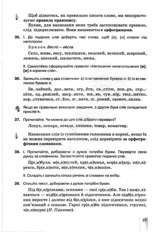 Щоб дізнатись, як правильно писати слово, ми використо­
вуємо правила правопису.
Букви, для написання яких треба застосовувати правило,
слід підкреслювати. Вони називаються орфограмами.
35. І. До поданих слів доберіть такі слова- щоб [е], [и] стояли під
наголосом.
З р а з о к . Весло —вёсла.
Село, живе, несу, теплішати, медовий, вечикий, широкий,
лежить, високий, шелестить, межа.
II. Самостійно сформулюйте правило «Написання нена іолошених [в],
[и] в коренях слів».
36. Запишіть слова у два стовпчики а) із вставленою буквою и б) із встав­
леною буквою е.
Звичайний, дол..вати, згр..бти, св..стіти, псв..рх, скри­
піти, од..ревілий, закр .вати, жь..ва, сув..нір, тюл..нятко,
користуватися, ст..бло, зг..натя, ш..рокий, льоноч..салка.
ф Якщо ви правильно виконала заедания, з других букв слів складеться
* прислів’я.
37. Прочитайте. Чи можна до цих сл в дбратч перевірні?
Лопух, сокира, левада, кишеня, товар, монастир.
Написання сліь із сумнівними голосними в корені, якщо їх
* не можна перевірити Наголосом, слід перевіряти за орфогра­
фічним словником.
38. І. Прочитайте, добираючи з дужок потрібні букви. Перевірте свою
думку за словником. Запам'ятайте правопис поданих слів.
Ц(е,и)буля, м(е,и)нулкй, кр(е,и)ниця, кор(е,и)дор, ш(е,и)-
ренга, бр(е,и)ніти, м(е,и)телик, ч(е,и)мпіон.
II. Складіть і запишіть кілька речень зі словами на вибір.
39. Спишіть текст, добираючи з дужок потрібні букви.
Під б(е,и)різками, осиками — свої гр(е,и;би. Так і наз(е,и)-
ваються — підб(е,и)резники й підосичники. Але підб(е,и)рез-
ник виросте і далеко від б(е,и)різки, а вже підосичник міцно
пов’язаний з осикою. Гарні гр(е,и)би підосичники, стрункі,
ч(е,и)пурні (Н. Пае гова).
19
 