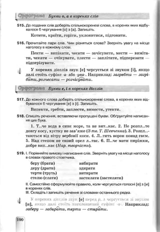 О рф ограм а Букви о, а в коренях сл з
515. До пиданих слів доберіть сгильнокореневі слова, в коренях яких відбу­
валося б чергування [оі з [а] Запишіть.
Котити, кроїти, горіти, уклонитися, підгонили.
516. Прочитайте пари слів. Чим різняться слова? Зверніть увагу на місце
наголосу в кожному слові.
Пекти — випікати, чесати — зачісувати, мести — виміта­
ти, чекати — очікувати, плести — заплітати, підперезати —
підперізувати.
I У коренях дієслів звук [е] чергується зі звуком [і], якщо
далі стоїгь суфжс -а- або -ува-. Наприклад: загребти — загрі­
бати, розчесати —розчісувати.
О рф ограм ,. Буквѵ е, і в коренях дієслів
517. До кожного слова доберіть спільно;сореневі слова, в коренях яких від­
бувалося 5 чергування [е] з [і]. Запишіть.
Випекти, гребги, заплести, вимести, утекти.
518. Спишіть речення, вставляючи пропущені букви Обґрунтуйте написан­
ня цих букв
1. Т..че вода в синє море, та не вит..кає. 2. Не розпл..те
довгу косу, хустку не зав’яже (3 те. Т. Шевченка). 3. Розплу­
таються від в1тру вербовії коси. 4. Л-.тить ворон понад гаєм.
5. Нал стелом не сизий орел л..тає. 6. П..че мати пиріжки,
добре вип..кає (Нчр. творчість).
5 1 9 .1. Порівняйте вимову і написання слів Зьерніть увагу на місце наголосу
в словах правого стовпчика.
беру (брати) вибирати
деру (драти) здирати
терти (труть) витирати
стелю (слати)застилати (застеляти)
II. Самостійно сформулюйте правило, коли чергуються голосні [е] з [и]
в коренях слів.
III. Складіть і запишіть речення зі словами останнього рядка
І У коренях діс « [е] перед р, л чергується зі зв^.ом
* [И], якщо да іі сто ть наголошений гѵіліт- і Наприклад:
заберу — забирати, терти — стирати.
190
 